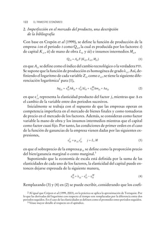 2. Imperfección en el mercado del producto, una descripción
de la bibliografía
Con base en Crepón et al (1999), se define la función de producción de la
empresa i en el periodo t como Qit, la cual es producida por los factores: i)
de capital Kit , ii) de mano de obra Lit y iii) e insumos intermedios Mit,
Q A F K L Mit it it it it= ( , , ) (1)
en que Ait se define como el índice del cambio tecnológico o la verdadera PTF.
Se supone que la función de producción es homogénea de gradoli t.Así, de-
finiendo el logaritmo de cada variable Zit como zit ,se tiene la siguiente dife-
renciación logarítmica2
para (1),
D D D D Dq k l m ait it it it it it it it
K L M
= + + +e e e (2)
en que ei t
j
representa la elasticidad producto del factor j, mientras que D es
el cambio de la variable entre dos periodos sucesivos.
Inicialmente se trabaja con el supuesto de que las empresas operan en
competencia imperfecta en el mercado de bienes finales y como tomadoras
de precio en el mercado de los factores. Además, se consideran como factor
variable la mano de obra y los insumos intermedios mientras que el capital
como factor cuasi fijo. Por tanto, las condiciones de primer orden en el caso
de la función de ganancias de la empresa vienen dadas por las siguientes ex-
presiones,
e mit
j
it it
j
s j L M= = , (3)
en que el sobreprecio de la empresamit se define como la proporción precio
del bien/ganancia marginal o costo marginal.3
Suponiendo que la economía de escala está definida por la suma de las
elasticidades de cada uno de los factores, la elasticidad del capital puede en-
tonces dejarse expresada de la siguiente manera,
e l e eit it it it
K L M
= - - (4)
Remplazando (3) y (4) en (2) se puede escribir, considerando que los coefi-
122 EL TRIMESTRE ECONÓMICO
2 Al igual que Crépon et al (1999, 2003), en la práctica se aplica la aproximación de Tornquist. Por
lo que las derivadas del logaritmo con respecto al tiempo son remplazadas por la diferencia entre dos
periodos seguidos. En el caso de las elasticidades se definen como el promedio entre periodos seguidos.
3 Véase mayor detalle al respecto en el apéndice.
 