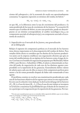 cientes del sobreprecio y de la economía de escala son aproximadamente
constantes,4
la siguiente expresión en términos del residuo de Solow.5
SR x k ait it it it= - + - +( ) ( )m lm
1 1D D D (5)
en que SRit es la diferencia entre la tasa de crecimiento del producto y la
suma ponderada de las tasas de crecimiento de los factores.6
La ecuación (5)
muestra que el residuo de Solow, en este caso particular, puede ser descom-
puesto en un término correspondiente al cambio tecnológico ( ),Dait un
componente asociado al sobreprecio( )m y un componente asociado a la eco-
nomía de escala ( ).l
3. Imperfección en el mercado de los factores, una generalización
de la bibliografía
Relajar el supuesto de competencia perfecta en el mercado de los factores
tiene efectos importantes en la descomposición del residuo de Solow. Para
estudiar dicho efecto se considera que los dueños de los factores producti-
vos junto con la empresa establecen una negociación eficiente que gira en
torno del establecimiento de un óptimo de los factores como el pago de és-
tos. Con base en el modelo de negociación propuesto por McDonald y Solow
(1981) y por Brown y Ashenfelter (1986), el salario es determinado en fun-
ción del poder de negociación de cada uno de los distintos agentes com-
prendidos en la repartición de las ganancias. Generalmente dichos valores
de salarios para cada uno de ellos es mayor al de competencia perfecta pero
menor a las de rentas promedio después de haber sido remunerado el otro
agente.
El problema consiste en resolver una maximización ponderada por cada
una de las funciones objetivos de los agentes que entran en esta negociación.
En este caso la solución viene dada por la derivación del pago de los factores
( , )Z Wit it y el uso de éstos( , ).M Lit it Para el caso de este trabajo se incorpora
en la función a maximizar la posibilidad de que el dueño de los insumos en-
tre a participar en la negociación por la repartición de las ganancias. Por tan-
MARGEN DE UTILIDAD Y DISTRIBUCIÓN DE LAS RENTAS 123
4 En este caso se puede pensar que no se contradice dicha suposición debido a que en este trabajo,
como se verá luego, se trabaja con un horizonte de siete años.
5 D D D D Dx s l k s m kit it
L
it it it
M
it it
m
= - + -{ }( ) ( ) .
6 SR q s l s m s s kit it it
L
it it
M
it it
L
it
M
it= - - - - -D D D D( ) .1
 