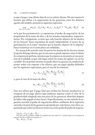 to que el pago a este último deja de ser su salario alterno. De esta manera la
función que define a la negociación de las ganancias, entre los distintos
agentes del modelo, presenta la siguiente expresión,
max [ ( ) [
, , ,Mit Zit Lit Wit
itM Z Z R W L Z Mit it it it it it it- - -
r
] [ ( )]( )1- -
-r q q
L W Wit it it (6)
en la que los parámetros q y r representan el poder de negociación de los
propietarios de la mano de obra y de los insumos intermedios, respectiva-
mente. Por consiguiente, se tiene que cada función objetivo de los dueños
de los factores7
busca maximizar de modo independiente el exceso de su
participación en la renta,8
mientras que la función objetivo de la empresa9
busca maximizar en el corto plazo sus utilidades.
En ausencia de acuerdo entre las partes los dueños de los factores tienen
la opción del pago alterno, que en este caso se puede suponer como el salario
de competencia perfecta, mientras que la empresa se encuentra en una posi-
ción de 0 utilidad, en que sólo logra cubrir los costos de capital y no así los
variables. En un primer término se puede observar, gracias a la condición de
primer orden con respecto a los salarios, que sus pagos quedan definidos
por las siguientes expresiones, para el caso de los insumos,
Z Z
R W L Z M
Mit it
it it it it it
it
= +
-
- -é
ë
ê
ù
û
ú
r
q1
(7)
y, para el caso de la mano de obra,
W W
R W L Z M
Lit it
it it it it it
it
= +
-
- -é
ë
ê
ù
û
ú
r
r1
(8)
Esto nos afirma que el pago final que reciben los factores productivos se
compone de un pago alterno (que podemos suponer como el valor de la
productividad marginal) más una parte de las ganancias obtenidas después
de haber sido pagado el otro factor. Específicamente, en este artículo la ex-
presión asociada al poder de negociación difiere sutilmente de la expresión
asociada a la parte de las ganancias apropiada por cada factor, esto claro, su-
poniendo que todos los factores tienen un cierto grado de poder de negocia-
124 EL TRIMESTRE ECONÓMICO
7 M Z Z L W Wit it it it it it( ); ( ).- -
8 En este caso q y r deben cumplir la condición de estar entre 0 y 1, mientras que en su conjunto la
suma de los dos no debe ser superior a 1.
9 R W L Z Mit it it it it- - .
 