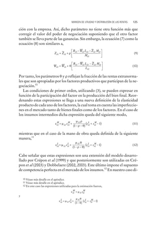 ción con la empresa. Así, dicho parámetro no tiene otra función más que
corregir el valor del poder de negociación suponiendo que el otro factor
también se lleva parte de las ganancias. Sin embargo, la ecuación (7) como la
ecuación (8) son similares a,
Z Z
R W L Z M
Mit it
it it it it it
it
= +
- -é
ë
ê
ù
û
úr (9)
W W
R W L Z M
Lit it
it it it it it
it
= +
- -é
ë
ê
ù
û
úq (10)
Por tanto, los parámetros q y r reflejan la fracción de las rentas extranorma-
les que son apropiadas por los factores productivos que participan de la ne-
gociación.10
Las condiciones de primer orden, utilizando (3), se pueden expresar en
función de la participación del factor en la producción del bien final. Reor-
denando estas expresiones se llega a una nueva definición de la elasticidad
producto de cada uno de los factores, la cual toma en cuenta las imperfeccio-
nes en el mercado tanto de bienes finales como de los factores. En el caso de
los insumos intermedios dicha expresión queda del siguiente modo,
e m
m r
r qit it it
it
it it
M M L M
s s s= +
- -
+ -
( )
( )
1
1 (11)
mientras que en el caso de la mano de obra queda definida de la siguiente
manera,11
e m
m q
r qit it it
it
it it
L L L M
s s s= +
- -
+ -
( )
( )
1
1 (12)
Cabe señalar que estas expresiones son una extensión del modelo desarro-
llado por Crépon et al (1999) y que posteriormente son utilizadas en Cré-
pon et al (2003) y Dobbelaere (2002, 2003). Este último impone el supuesto
de competencia perfecta en el mercado de los insumos.12
En nuestro caso di-
MARGEN DE UTILIDAD Y DISTRIBUCIÓN DE LAS RENTAS 125
10 Véase más detalle en el apéndice.
11 Véase más detalle en el apéndice.
12 En este caso las expresiones utilizadas para la estimación fueron,
e mit
M
it it
M
s=
y
e m
m q
qit
L
it it
L it
it
L
it
M
s s s= +
-
+ -
( )
( )
1
1
 