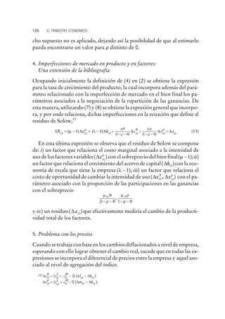 cho supuesto no es aplicado, dejando así la posibilidad de que al estimarlo
pueda encontrarse un valor para r distinto de 0.
4. Imperfecciones de mercado en producto y en factores:
Una extensión de la bibliografía
Ocupando inicialmente la definición de (4) en (2) se obtiene la expresión
para la tasa de crecimiento del producto, la cual incorpora además del pará-
metro relacionado con la imperfección de mercado en el bien final los pa-
rámetros asociados a la negociación de la repartición de las ganancias. De
esta manera, utilizando (7) y (8) se obtiene la expresión general que incorpo-
ra, y por ende relaciona, dichas imperfecciones en la ecuación que define al
residuo de Solow,13
SR x kit it it xit= - + - +
- -
+
- -
( ) ( )
( ) ( )
m lm mq
r q
q mr
r q
1 1
1 1
D D D D Dxit itar
+ (13)
En esta última expresión se observa que el residuo de Solow se compone
de: i) un factor que relaciona el costo marginal asociado a la intensidad de
uso de los factores variables( )Dxit
m
con el sobreprecio del bien final( );m -1 ii)
un factor que relaciona el crecimiento del acervo de capital( )Dkit con la eco-
nomía de escala que tiene la empresa ( );l -1 iii) un factor que relaciona el
costo de oportunidad de cambiar la intensidad de uso( , )D Dx xit it
q r
con el pa-
rámetro asociado con la proporción de las participaciones en las ganancias
con el sobreprecio
m q
r q
m r
r q
it it
(
,
1 1- - - -
y iv) un residuo ( )Dai t que efectivamente mediría el cambio de la producti-
vidad total de los factores.
5. Problema con los precios
Cuando se trabaja con base en los cambios deflacionados a nivel de empresa,
esperando con ello lograr obtener el cambio real, sucede que en todas las ex-
presiones se incorpora el diferencial de precios entre la empresa y aquel aso-
ciado al nivel de agregación del índice.
126 EL TRIMESTRE ECONÓMICO
13 D D Dx s s l kit it
L
it
M
it it
q
= + - -( ) ( )1
D D Dx s s m kit
L
it
M
it itit
r
= + - -( ) ( ).1
 