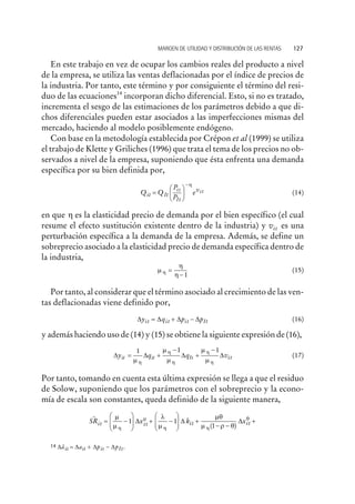En este trabajo en vez de ocupar los cambios reales del producto a nivel
de la empresa, se utiliza las ventas deflacionadas por el índice de precios de
la industria. Por tanto, este término y por consiguiente el término del resi-
duo de las ecuaciones14
incorporan dicho diferencial. Esto, si no es tratado,
incrementa el sesgo de las estimaciones de los parámetros debido a que di-
chos diferenciales pueden estar asociados a las imperfecciones mismas del
mercado, haciendo al modelo posiblemente endógeno.
Con base en la metodología establecida por Crépon et al (1999) se utiliza
el trabajo de Klette y Griliches (1996) que trata el tema de los precios no ob-
servados a nivel de la empresa, suponiendo que ésta enfrenta una demanda
específica por su bien definida por,
Q Q
P
P
eit t
t
I
it
I
itv
=
æ
è
ç
ö
ø
÷
-h
(14)
en que h es la elasticidad precio de demanda por el bien específico (el cual
resume el efecto sustitución existente dentro de la industria) y vit es una
perturbación específica a la demanda de la empresa. Además, se define un
sobreprecio asociado a la elasticidad precio de demanda específica dentro de
la industria,
m
h
hh =
-1
(15)
Por tanto, al considerar que el término asociado al crecimiento de las ven-
tas deflacionadas viene definido por,
D D D Dy q p pit it it tI= + - (16)
y además haciendo uso de (14) y (15) se obtiene la siguiente expresión de (16),
D D D Dy q q vit it It it= +
-
+
-1 1 1
m
m
m
m
mh
h
h
h
h
(17)
Por tanto, tomando en cuenta esta última expresión se llega a que el residuo
de Solow, suponiendo que los parámetros con el sobreprecio y la econo-
mía de escala son constantes, queda definido de la siguiente manera,
SR x kit it it
~
(
= -
æ
è
ç
ç
ö
ø
÷
÷ + -
æ
è
ç
ç
ö
ø
÷
÷ +
-
m
m
l
m
mq
mh
m
h h
1 1
1
D D
r q
q
-
+
)
Dxit
MARGEN DE UTILIDAD Y DISTRIBUCIÓN DE LAS RENTAS 127
14 Dãit it it Ita p p= + -D D D .
 