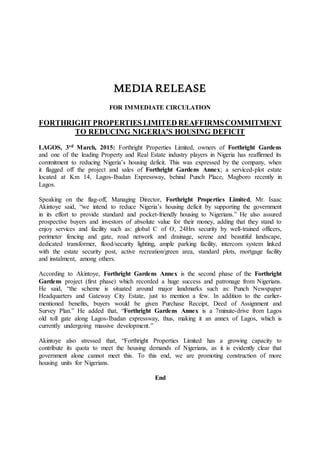 MEDIA RELEASE
FOR IMMEDIATE CIRCULATION
FORTHRIGHT PROPERTIES LIMITED REAFFIRMSCOMMITMENT
TO REDUCING NIGERIA’S HOUSING DEFICIT
LAGOS, 3rd March, 2015: Forthright Properties Limited, owners of Forthright Gardens
and one of the leading Property and Real Estate industry players in Nigeria has reaffirmed its
commitment to reducing Nigeria’s housing deficit. This was expressed by the company, when
it flagged off the project and sales of Forthright Gardens Annex; a serviced-plot estate
located at Km 14, Lagos-Ibadan Expressway, behind Punch Place, Magboro recently in
Lagos.
Speaking on the flag-off, Managing Director, Forthright Properties Limited, Mr. Isaac
Akintoye said, “we intend to reduce Nigeria’s housing deficit by supporting the government
in its effort to provide standard and pocket-friendly housing to Nigerians.” He also assured
prospective buyers and investors of absolute value for their money, adding that they stand to
enjoy services and facility such as: global C of O, 24Hrs security by well-trained officers,
perimeter fencing and gate, road network and drainage, serene and beautiful landscape,
dedicated transformer, flood/security lighting, ample parking facility, intercom system linked
with the estate security post, active recreation/green area, standard plots, mortgage facility
and instalment, among others.
According to Akintoye, Forthright Gardens Annex is the second phase of the Forthright
Gardens project (first phase) which recorded a huge success and patronage from Nigerians.
He said, “the scheme is situated around major landmarks such as: Punch Newspaper
Headquarters and Gateway City Estate, just to mention a few. In addition to the earlier-
mentioned benefits, buyers would be given Purchase Receipt, Deed of Assignment and
Survey Plan.” He added that, “Forthright Gardens Annex is a 7minute-drive from Lagos
old toll gate along Lagos-Ibadan expressway, thus, making it an annex of Lagos, which is
currently undergoing massive development.”
Akintoye also stressed that, “Forthright Properties Limited has a growing capacity to
contribute its quota to meet the housing demands of Nigerians, as it is evidently clear that
government alone cannot meet this. To this end, we are promoting construction of more
housing units for Nigerians.
End
 