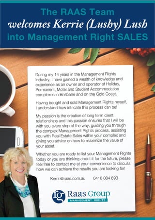 The RAAS Team
welcomes Kerrie (Lushy) Lush
into Management Right SALES
MANAGEMENT RIGHTS
During my 14 years in the Management Rights
Industry, I have gained a wealth of knowledge and
experience as an owner and operator of Holiday,
Permanent, Motel and Student Accommodation
complexes in Brisbane and on the Gold Coast.
Having bought and sold Management Rights myself,
I understand how intricate this process can be!
My passion is the creation of long term client
relationships and this passion ensures that I will be
with you every step of the way, guiding you through
the complex Management Rights process, assisting
you with Real Estate Sales within your complex and
giving you advice on how to maximize the value of
your asset.
Whether you are ready to list your Management Rights
today or you are thinking about it for the future, please
feel free to contact me at your convenience to discuss
how we can achieve the results you are looking for!
Kerrie@raas.com.au 0416 084 693
 