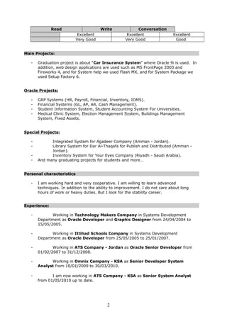 ConversationWriteRead
ExcellentExcellentExcellent
GoodVery GoodVery Good
Main Projects:
- Graduation project is about “Car Insurance System” where Oracle 9i is used. In
addition, web design applications are used such as MS FrontPage 2003 and
Fireworks 4, and for System help we used Flash MX, and for System Package we
used Setup Factory 6.
Oracle Projects:
- GRP Systems (HR, Payroll, Financial, Inventory, IOMS).
- Financial Systems (GL, AP, AR, Cash Management).
- Student Information System, Student Accounting System For Universities.
- Medical Clinic System, Election Management System, Buildings Management
System, Fixed Assets.
Special Projects:
- Integrated System for Agadeer Company (Amman - Jordan).
- Library System for Dar Al-Thaqafa for Publish and Distributed (Amman -
Jordan).
- Inventory System for Your Eyes Company (Riyadh - Saudi Arabia).
- And many graduating projects for students and more…
Personal characteristics
- I am working hard and very cooperative. I am willing to learn advanced
techniques. In addition to the ability to improvement. I do not care about long
hours of work or heavy duties. But I look for the stability career.
Experience:
- Working in Technology Makers Company in Systems Development
Department as Oracle Developer and Graphic Designer from 24/04/2004 to
15/05/2005.
- Working in Ittihad Schools Company in Systems Development
Department as Oracle Developer from 25/05/2005 to 25/01/2007.
- Working in ATS Company - Jordan as Oracle Senior Developer from
01/02/2007 to 31/12/2008.
- Working in Omnix Company - KSA as Senior Developer System
Analyst from 10/01/2009 to 30/03/2010.
- I am now working in ATS Company - KSA as Senior System Analyst
from 01/05/2010 up to date.
2
 
