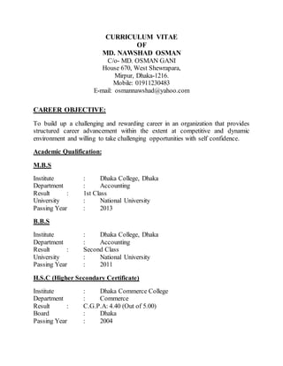 CURRICULUM VITAE
OF
MD. NAWSHAD OSMAN
C/o- MD. OSMAN GANI
House 670, West Shewrapara,
Mirpur, Dhaka-1216.
Mobile: 01911230483
E-mail: osmannawshad@yahoo.com
CAREER OBJECTIVE:
To build up a challenging and rewarding career in an organization that provides
structured career advancement within the extent at competitive and dynamic
environment and willing to take challenging opportunities with self confidence.
Academic Qualification:
M.B.S
Institute : Dhaka College, Dhaka
Department : Accounting
Result : 1st Class
University : National University
Passing Year : 2013
B.B.S
Institute : Dhaka College, Dhaka
Department : Accounting
Result : Second Class
University : National University
Passing Year : 2011
H.S.C (Higher Secondary Certificate)
Institute : Dhaka Commerce College
Department : Commerce
Result : C.G.P.A: 4.40 (Out of 5.00)
Board : Dhaka
Passing Year : 2004
 