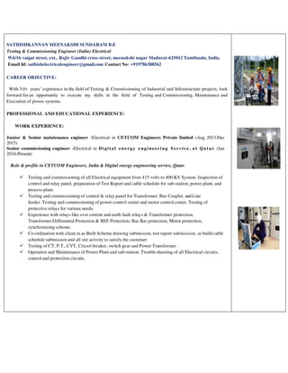 SATHISHKANNAN MEENAKSHI SUNDARAM B.E
Testing & Commissioning Engineer (India) Electrical
W6/16 vaigai street, ext., Rajiv Gandhi cross street, meenakshi nagar Madurai-625012 Tamilnadu, India.
Email Id: sathishelectricalengineer@gmail.com Contact No: +919786388562
CAREER OBJECTIVE:
With 3.0+ years’ experience in the field of Testing & Commissioning of Industrial and Infrastructure projects, look
forward for an opportunity to execute my skills in the field of Testing and Commissioning, Maintenance and
Execution of power systems.
PROFESSIONAL AND EDUCATIONAL EXPERIENCE:
WORK EXPERIENCE:
Junior & Senior maintenance engineer -Electrical in CETCOM Engineers Private limited (Aug 2013-Dec
2015)
Senior commissioning engineer -Electrical in Digital energy engineering Service , a t Qatar (Jan
2016-Present)
Role & profile in CETCOM Engineers, India & Digital energy engineering service, Qatar.
 Testing and commissioning of all Electrical equipment from 415 volts to 400 KV System. Inspection of
control and relay panel, preparation of Test Report and cable schedule for sub-station, power plant, and
process plant.
 Testing and commissioning of control & relay panel for Transformer, Bus Coupler, and Line
feeder. Testing and commissioning of power control center and motor control center. Testing of
protective relays for various needs.
 Experience with relays like over current and earth fault relays & Transformer protection,
Transformer Differential Protection & REF Protection, Bus Bar protection, Motor protection,
synchronizing scheme.
 Co-ordination with client in as Built Scheme drawing submission, test report submission, as build cable
schedule submission and all site activity to satisfy the customer
 Testing of CT, P.T., CVT, Circuit breaker, switch gear and Power Transformer.
 Operation and Maintenance of Power Plant and sub-station. Troubleshooting of all Electrical circuits,
control and protection circuits.
 
