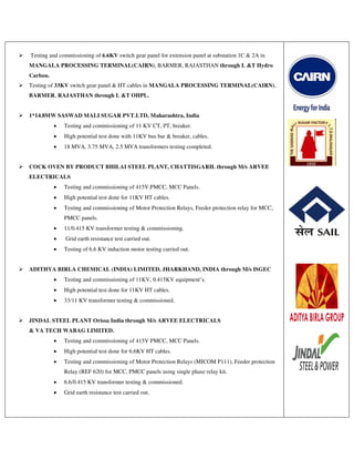  Testing and commissioning of 6.6KV switch gear panel for extension panel at substation 1C & 2A in
MANGALA PROCESSING TERMINAL(CAIRN), BARMER, RAJASTHAN through L &T Hydro
Carbon.
 Testing of 33KV switch gear panel & HT cables in MANGALA PROCESSING TERMINAL(CAIRN),
BARMER, RAJASTHAN through L &T OHPL.
 1*14.8MW SASWAD MALI SUGAR PVT.LTD, Maharashtra, India
 Testing and commissioning of 11 KV CT, PT, breaker.
 High potential test done with 11KV bus bar & breaker, cables.
 18 MVA, 3.75 MVA, 2.5 MVA transformers testing completed.
 COCK OVEN BY PRODUCT BHILAI STEEL PLANT, CHATTISGARH. through M/s ARVEE
ELECTRICALS
 Testing and commissioning of 415V.PMCC, MCC Panels.
 High potential test done for 11KV HT cables.
 Testing and commissioning of Motor Protection Relays, Feeder protection relay for MCC,
PMCC panels.
 11/0.415 KV transformer testing & commissioning.
 Grid earth resistance test carried out.
 Testing of 6.6 KV induction motor testing carried out.
 ADITHYA BIRLA CHEMICAL (INDIA) LIMITED, JHARKHAND, INDIA through M/s ISGEC
 Testing and commissioning of 11KV, 0.415KV equipment’s.
 High potential test done for 11KV HT cables.
 33/11 KV transformer testing & commissioned.
 JINDAL STEEL PLANT Orissa India through M/s ARVEE ELECTRICALS
& VA TECH WABAG LIMITED.
 Testing and commissioning of 415V PMCC, MCC Panels.
 High potential test done for 6.6KV HT cables.
 Testing and commissioning of Motor Protection Relays (MICOM P111), Feeder protection
Relay (REF 620) for MCC, PMCC panels using single phase relay kit.
 6.6/0.415 KV transformer testing & commissioned.
 Grid earth resistance test carried out.
 