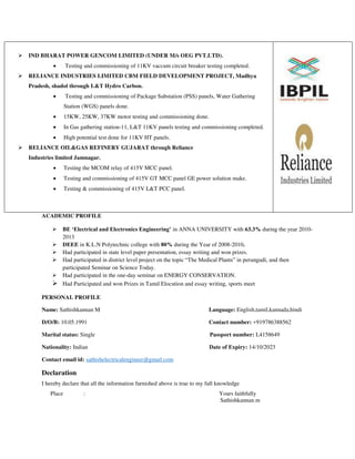  IND BHARAT POWER GENCOM LIMITED (UNDER M/s OEG PVT.LTD).
 Testing and commissioning of 11KV vaccum circuit breaker testing completed.
 RELIANCE INDUSTRIES LIMITED CBM FIELD DEVELOPMENT PROJECT, Madhya
Pradesh, shadol through L&T Hydro Carbon.
 Testing and commissioning of Package Substation (PSS) panels, Water Gathering
Station (WGS) panels done.
 15KW, 25KW, 37KW motor testing and commissioning done.
 In Gas gathering station-11, L&T 11KV panels testing and commissioning completed.
 High potential test done for 11KV HT panels.
 RELIANCE OIL&GAS REFINERY GUJARAT through Reliance
Industries limited Jamnagar.
 Testing the MCOM relay of 415V MCC panel.
 Testing and commissioning of 415V GT MCC panel GE power solution make.
 Testing & commissioning of 415V L&T PCC panel.
ACADEMIC PROFILE
 BE ‘Electrical and Electronics Engineering’ in ANNA UNIVERSITY with 63.3% during the year 2010-
2013
 DEEE in K.L.N Polytechnic college with 80% during the Year of 2008-2010.
 Had participated in state level paper presentation, essay writing and won prizes.
 Had participated in district level project on the topic “The Medical Plants” in perungudi, and then
participated Seminar on Science Today.
 Had participated in the one-day seminar on ENERGY CONSERVATION.
 Had Participated and won Prizes in Tamil Elocution and essay writing, sports meet
PERSONAL PROFILE
Name: Sathishkannan M Language: English,tamil,kannada,hindi
D/O/B: 10.05.1991 Contact number: +919786388562
Marital status: Single Passport number: L4158649
Nationality: Indian Date of Expiry: 14/10/2023
Contact email id: sathishelectricalengineer@gmail.com
Declaration
I hereby declare that all the information furnished above is true to my full knowledge
Place : Yours faithfully
Sathishkannan.m
 