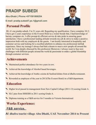 PRADIP SUBEDI
Abu-Dhabi | Phone:+971501806254
E-mail: pradip.subedi7.ps.1@gmail.com
Personal Profile
HI, it’s me pradip subedi, I’m 21 years old. Regarding my qualification, I have complete 10+2.
I have got 2 years experience in the Everest Hotel as a waiter beside that, I had knowledge of
barista, computer etc. I offer prompt & efficient service & take pride in ensuring guest
satisfaction. I have a professional leading attitude towards my job & strive to make a positive
impression both with my employers & the guests. I am keenly interested in hospitality and
costumer service and looking for a excellent platform to enhance my professional skills&
experience. Since my teenage I always had had a dream to meet a new people all around the
world. So I was deeply obsessed by this profession Moreover, I always want to face new
challenges with different people around the world & passionate to make a global friendship
through costumer services.
Achievements
 Maintained perfect attendance for two years in row.
 Achieved the knowledge of Alcohol based beverages.
 Achieved the knowledge of Arabic cuisine & Seafood dishes from al dhafra restaurant.
 Rewarded as employee of the year in 2013(The Everest Hotel) in a F&B department.
Education
 Higher level passed in management from New Capital College (2011-13) scoring Grade A.
 SLC pass from SHSEBS in 2011 scoring Grade A.
 Diploma training as a F&B service for 5 months in Victoria International.
Works Experience:
F&B service.
Al dhafra tourist village Abu Dhabi, UAE November 2014 to Present
 