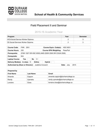 Page of1Durham College Course Outline - FWK 2501 - 2015-2016 17
Corequisite: N/A
SemesterYear
3
3
2
2
Course Code:
235Course Hours:
HSC 6551Course Equiv. Code(s):
Laptop Course:
Prepared by
Delivery Mode(s):
2501
Amanda
Randy
Lorraine
Cappon
Uyenaka
Closs
amanda.cappon@durhamcollege.ca
randy.uyenaka@durhamcollege.ca
lorraine.closs@durhamcollege.ca
First Name Last Name Email
FWK
Prerequisite: (FWK 1507 OR HSC 6550) AND (SSW 2506 OR COUN 2506)
School of Health & Community Services
Field Placement II and Seminar
2015-16 Academic Year
Judeline InnocentAuthorized by (Dean or Director): July 2015Date:
Program
HCS-Social Service Worker Diploma
CE-Social Services Worker Diploma
Yes No
In class Online Hybrid
X
X
Pass/FailCourse GPA Weighting:
 