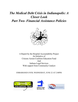 The Medical Debt Crisis in Indianapolis: A
Closer Look
Part Two- Financial Assistance Policies
A Report by the Hospital Accountability Project
An Initiative of
Citizens Action Coalition Education Fund
And
Indiana Legal Services
With support from Community Catalyst
EMBARGOED UNTIL WEDNESDAY, JUNE 22 AT 2:00PM
 
 
 
 