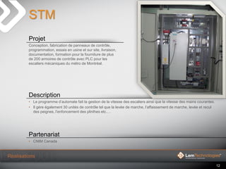 12
STM
Projet
Conception, fabrication de panneaux de contrôle,
programmation, essais en usine et sur site, livraison,
docu...