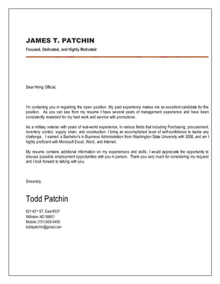 JAMES T. PATCHIN
Focused, Dedicated, and Highly Motivated
Dear Hiring Official,
I’m contacting you in regarding the open position. My past experience makes me an excellent candidate for this
position. As you can see from my resume I have several years of management experience and have been
consistently rewarded for my hard work and service with promotions.
As a military veteran with years of real-world experience, in various fields that including Purchasing, procurement,
inventory control, supply chain, and construction. I bring an accomplished level of self-confidence to tackle any
challenge. I earned a Bachelor’s in Business Administration from Washington State University with 2008, and am I
highly proficient with Microsoft Excel, Word, and Internet.
My resume contains additional information on my experiences and skills. I would appreciate the opportunity to
discuss possible employment opportunities with you in person. Thank you very much for considering my request
and I look forward to talking with you.
Sincerely,
Todd Patchin
62142nd ST.East #337
Williston,ND 58801
Mobile:(701)609-0455
toddpatchin@gmail.com
 