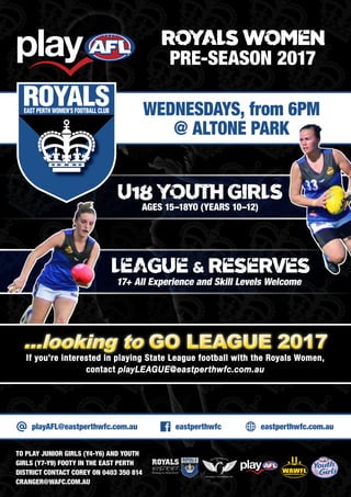 U18 YOUTH GIRLS
AGES 15–18YO (YEARS 10–12)
WEDNESDAYS, from 6PM
@ ALTONE PARK
playAFL@eastperthwfc.com.au eastperthwfc eastperthwfc.com.au
TO PLAY JUNIOR GIRLS (Y4-Y6) AND YOUTH
GIRLS (Y7-Y9) FOOTY IN THE EAST PERTH
DISTRICT CONTACT COREY ON 0403 350 814
CRANGER@WAFC.COM.AU
ROYALS WOMEN
PRE-SEASON 2017
LEAGUE & RESERVES
17+ All Experience and Skill Levels Welcome
If you’re interested in playing State League football with the Royals Women,
contact playLEAGUE@eastperthwfc.com.au
...looking to GO LEAGUE 2017...looking to GO LEAGUE 2017
 