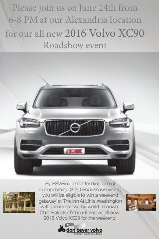 Please join us on June 24th from
6-8 PM at our Alexandria location
for our all new 2016 Volvo XC90
Roadshow event
By RSVPing and attending one of
our upcoming XC90 Roadshow events,
you will be eligible to win a weekend
getaway at The Inn At Little Washington
with dinner for two by world- renown
Chef Patrick O’Connell and an all new
2016 Volvo XC90 for the weekend.
 