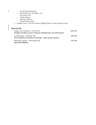 - Advanced Communication
- Peak Performance & Complex Lives
- The Leader’s Job
- Leading Change
- Selecting Achievers
- Advanced Team Work
 Franklin Covey’s: The Seven Habits of Highly Effective People Signature Course
EDUCATION
College of St. Scholastica - St. Paul, MN 2006-2009
Graduate Teaching Licensure Program: Communication Arts and Literature
St. Olaf College - Northfield, MN 2000-2004
BA in English, Concentration in Sociology - Africa and the Americas
Minnehaha Academy - Minneapolis, MN 1996-2000
High School Diploma
 