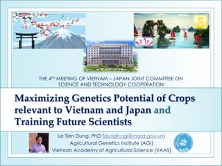 Maximizing Genetics Potential of Crops
relevant to Vietnam and Japan and
Training Future Scientists
Le Tien Dung, PhD (dunglt.agi@mard.gov.vn)
Agricultural Genetics Institute (AGI)
Vietnam Academy of Agricultural Science (VAAS)
THE 4TH MEETING OF VIETNAM – JAPAN JOINT COMMITTEE ON
SCIENCE AND TECHNOLOGY COOPERATION
 