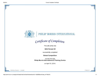 9/3/2014 Course Completion Certificate
https://pmintl-lcec.lrn.com/app/certificate2/ViewCertificate?selectedUserID=13020850&certificate_id=77842318 1/1
INT406-a72enUK - V. 94308 77842318
This will certify that
Hafiz Farasat Ali
successfully completed
Global Competition
course from the
Philip Morris International E-Training Centre
on April 10, 2014.
 