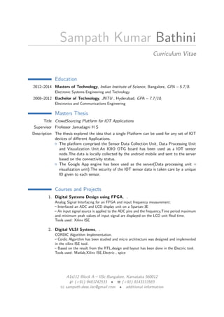 Sampath Kumar Bathini
Curriculum Vitae
Education
2012–2014 Masters of Technology, Indian Institute of Science, Bangalore, GPA – 5.7/8.
Electronic Systems Engineering and Technology
2008–2012 Bachelor of Technology, JNTU , Hyderabad, GPA – 7.7/10.
Electronics and Communications Engineering
Masters Thesis
Title CrowdSourcing Platform for IOT Applications
Supervisor Professor Jamadagni H S
Description The thesis explored the idea that a single Platform can be used for any set of IOT
devices of diﬀerent Applications.
The platform comprised the Sensor Data Collection Unit, Data Processing Unit
and Visualization Unit.An IOIO OTG board has been used as a IOT sensor
node.The data is locally collected by the android mobile and sent to the server
based on the connectivity status.
The Google App engine has been used as the server(Data processing unit +
visualization unit).The security of the IOT sensor data is taken care by a unique
ID given to each sensor.
Courses and Projects
1. Digital Systems Design using FPGA, .
Analog Signal Interfacing for an FPGA and input frequency measurement:
– Interfaced an ADC and LCD display unit on a Spartan-3E
– An input signal source is applied to the ADC pins and the frequency,Time period maximum
and minimum peak values of input signal are displayed on the LCD unit Real time.
Tools used: Xilinx ISE
2. Digital VLSI Systems, .
CORDIC Algorithm Implementation.
– Cordic Algorithm has been studied and micro architecture was designed and implemented
in the xilinx ISE tool.
– Based on the result from the RTL,design and layout has been done in the Electric tool.
Tools used: Matlab,Xilinx ISE,Electric , spice
A1s112 Block A – IISc-Bangalore, Karnataka 560012
(+91) 9483742533 • (+91) 8143333583
sampath.dese.iisc@gmail.com • additional information
 