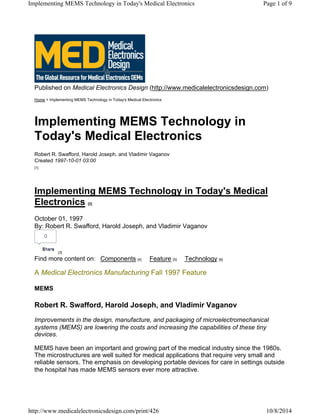 Published on Medical Electronics Design (http://www.medicalelectronicsdesign.com)
Home > Implementing MEMS Technology in Today's Medical Electronics
Implementing MEMS Technology in
Today's Medical Electronics
Robert R. Swafford, Harold Joseph, and Vladimir Vaganov
Created 1997-10-01 03:00
[1]
Implementing MEMS Technology in Today's Medical
Electronics [2]
October 01, 1997
By: Robert R. Swafford, Harold Joseph, and Vladimir Vaganov
[3]
Find more content on: Components [4] Feature [5] Technology [6]
A Medical Electronics Manufacturing Fall 1997 Feature
MEMS
Robert R. Swafford, Harold Joseph, and Vladimir Vaganov
Improvements in the design, manufacture, and packaging of microelectromechanical
systems (MEMS) are lowering the costs and increasing the capabilities of these tiny
devices.
MEMS have been an important and growing part of the medical industry since the 1980s.
The microstructures are well suited for medical applications that require very small and
reliable sensors. The emphasis on developing portable devices for care in settings outside
the hospital has made MEMS sensors ever more attractive.
0
ShareShare
Page 1 of 9Implementing MEMS Technology in Today's Medical Electronics
10/8/2014http://www.medicalelectronicsdesign.com/print/426
 