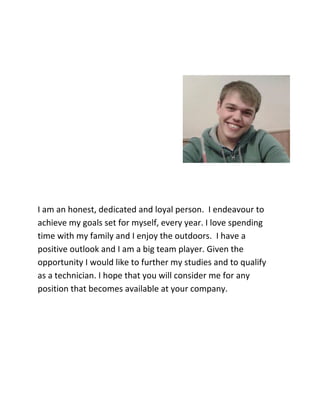 I am an honest, dedicated and loyal person. I endeavour to
achieve my goals set for myself, every year. I love spending
time with my family and I enjoy the outdoors. I have a
positive outlook and I am a big team player. Given the
opportunity I would like to further my studies and to qualify
as a technician. I hope that you will consider me for any
position that becomes available at your company.
 
