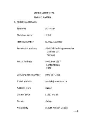 CURRICULUM VITAE
EDRIK KLAASSEN
1. PERSONAL DETAILS
Surname : Klaassen
Christian name : Edrik
Identity number :9701275098089
Residential address : Unit 58 Fairbridge complex
Danielle str
Fairland
Postal Address : P.O. Box 1237
Fontainbleau
2032
Cellular phone number : 079 887 7401
E mail address :edriek@mweb.co.za
Address work : None
Date of birth : 1997-01-27
Gender : Male
Nationality : South African Citizen
……2
 