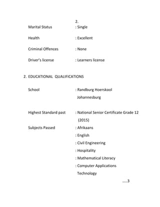2.
Marital Status : Single
Health : Excellent
Criminal Offences : None
Driver’s license : Learners license
2. EDUCATIONAL QUALIFICATIONS
School : Randburg Hoerskool
Johannesburg
Highest Standard past : National Senior Certificate Grade 12
(2015)
Subjects Passed : Afrikaans
: English
: Civil Engineering
: Hospitality
: Mathematical Literacy
: Computer Applications
Technology
…..3
 