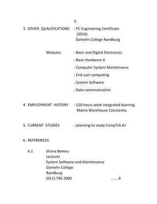 3.
3. OTHER QUALIFICATIONS : PC Engineering Certificate
(2016)
Damelin College Randburg
Modules : Basic and Digital Electronics
: Basic Hardware A
: Computer System Maintenance
: End user computing
: System Software
: Data communication
4. EMPLOYMENT HISTORY : 120 hours work integrated learning
Matrix Warehouse Constantia
5. CURRENT STUDIES : planning to study CompTIA A+
6. REFERENCES
6.1 Shana Bomvu
Lecturer
System Software and Maintenance
Damelin College
Randburg
(011)-796 2000 ……..4
 