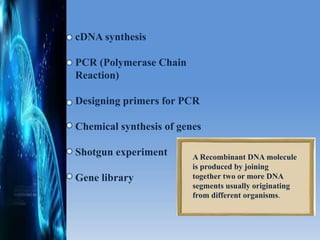 cDNA synthesis
PCR (Polymerase Chain
Reaction)
Designing primers for PCR
Chemical synthesis of genes
Shotgun experiment
Gene library
A Recombinant DNA molecule
is produced by joining
together two or more DNA
segments usually originating
from different organisms.
 