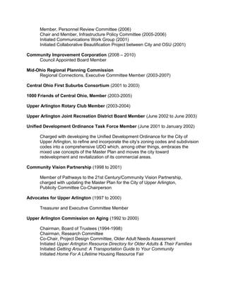 Member, Personnel Review Committee (2006)
Chair and Member, Infrastructure Policy Committee (2005-2006)
Initiated Communications Work Group (2001)
Initiated Collaborative Beautification Project between City and OSU (2001)
Community Improvement Corporation (2008 – 2010)
Council Appointed Board Member
Mid-Ohio Regional Planning Commission
Regional Connections, Executive Committee Member (2003-2007)
Central Ohio First Suburbs Consortium (2001 to 2003)
1000 Friends of Central Ohio, Member (2003-2005)
Upper Arlington Rotary Club Member (2003-2004)
Upper Arlington Joint Recreation District Board Member (June 2002 to June 2003)
Unified Development Ordinance Task Force Member (June 2001 to January 2002)
Charged with developing the Unified Development Ordinance for the City of
Upper Arlington, to refine and incorporate the city’s zoning codes and subdivision
codes into a comprehensive UDO which, among other things, embraces the
mixed use concepts of the Master Plan and moves the city toward
redevelopment and revitalization of its commercial areas.
Community Vision Partnership (1998 to 2001)
Member of Pathways to the 21st Century/Community Vision Partnership,
charged with updating the Master Plan for the City of Upper Arlington,
Publicity Committee Co-Chairperson
Advocates for Upper Arlington (1997 to 2000)
Treasurer and Executive Committee Member
Upper Arlington Commission on Aging (1992 to 2000)
Chairman, Board of Trustees (1994-1998)
Chairman, Research Committee
Co-Chair, Project Design Committee, Older Adult Needs Assessment
Initiated Upper Arlington Resource Directory for Older Adults & Their Families
Initiated Getting Around: A Transportation Guide to Your Community
Initiated Home For A Lifetime Housing Resource Fair
 