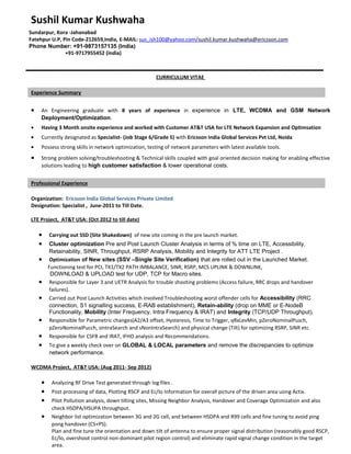 Sushil Kumar Kushwaha
Sundarpur, Kora -Jahanabad
Fatehpur U.P, Pin Code-212659,India, E-MAIL: sus_ish100@yahoo.com/sushil.kumar.kushwaha@ericsson.com
Phone Number: +91-9873157135 (India)
+91-9717955452 (india)
CURRICULUM VITAE
Experience Summary
• An Engineering graduate with 8 years of experience in experience in LTE, WCDMA and GSM Network
Deployment/Optimization.
• Having 3 Month onsite experience and worked with Customer AT&T USA for LTE Network Expansion and Optimsation
• Currently designated as Specialist- (Job Stage 6/Grade 5) with Ericsson India Global Services Pvt Ltd, Noida
• Possess strong skills in network optimization, testing of network parameters with latest available tools.
• Strong problem solving/troubleshooting & Technical skills coupled with goal oriented decision making for enabling effective
solutions leading to high customer satisfaction & lower operational costs.
Professional Experience
Organization: Ericsson India Global Services Private Limited
Designation: Specialist , June-2011 to Till Date.
LTE Project, AT&T USA: (Oct 2012 to till date)
• Carrying out SSD (Site Shakedown) of new site coming in the pre launch market.
• Cluster optimization Pre and Post Launch Cluster Analysis in terms of % time on LTE, Accessibility,
Retainability, SINR, Throughput, RSRP Analysis, Mobility and Integrity for ATT LTE Project .
• Optimization of New sites (SSV –Single Site Verification) that are rolled out in the Launched Market.
Functioning test for PCI, TX1/TX2 PATH IMBALANCE, SINR, RSRP, MCS UPLINK & DOWNLINK,
DOWNLOAD & UPLOAD test for UDP, TCP for Macro sites.
• Responsible for Layer 3 and UETR Analysis for trouble shooting problems (Access failure, RRC drops and handover
failures).
• Carried out Post Launch Activities which involved Troubleshooting worst offender cells for Accessibility (RRC
connection, S1 signalling success, E-RAB establishment), Retain-ability (drop on MME or E-NodeB
Functionality, Mobility (Inter Frequency, Intra Frequency & IRAT) and Integrity (TCP/UDP Throughput).
• Responsible for Parametric changes(A2/A3 offset, Hysteresis, Time to Trigger, qRxLevMin, pZeroNominalPusch,
pZeroNominalPucch, sIntraSearch and sNonIntraSearch) and physical change (Tilt) for optimizing RSRP, SINR etc.
• Responsible for CSFB and IRAT, IFHO analysis and Recommendations.
• To give a weekly check over on GLOBAL & LOCAL parameters and remove the discrepancies to optimize
network performance.
WCDMA Project, AT&T USA: (Aug 2011- Sep 2012)
• Analyzing RF Drive Test generated through log files .
• Post processing of data, Plotting RSCP and Ec/Io Information for overall picture of the driven area using Actix.
• Pilot Pollution analysis, down tilting sites, Missing Neighbor Analysis, Handover and Coverage Optimization and also
check HSDPA/HSUPA throughput.
• Neighbor list optimization between 3G and 2G cell, and between HSDPA and R99 cells and fine tuning to avoid ping
pong handover (CS+PS).
Plan and fine tune the orientation and down tilt of antenna to ensure proper signal distribution (reasonably good RSCP,
Ec/lo, overshoot control non-dominant pilot region control) and eliminate rapid signal change condition in the target
area.
 