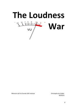   1	
  
The	
  Loudness	
  
War	
  
	
  
	
  
	
  
	
  
	
  
	
  
	
  
	
  
	
  
	
  
	
  
	
  
	
  
	
  
	
  
Mémoire	
  de	
  fin	
  d’année	
  SAE	
  Institute	
  	
  	
  	
  	
  	
  	
  	
  	
  	
  	
  	
  	
  	
  	
  	
  	
  	
  	
  	
   	
   	
  	
  	
  	
  	
  	
  	
  	
  Christophe	
  de	
  Volder	
  
AEDS311	
  
	
  
 