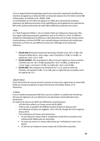   10	
  
C’est	
  un	
  appareil	
  électromagnétique	
  passif	
  mais	
  il	
  peut	
  être	
  représenté	
  de	
  différentes	
  
manières	
  (à	
  aiguille	
  ou	
  à	
  rampe	
  de	
  LED).	
  Le	
  temps	
  de	
  réponse	
  d’un	
  VU	
  mètre	
  est	
  de	
  300	
  
millisecondes,	
  et	
  l’échelle	
  va	
  de	
  -­‐20dB	
  à	
  +3dB.	
  
La	
  normalisation	
  du	
  VU	
  mètre	
  est	
  apparue	
  en	
  1939,	
  de	
  la	
  nécessité	
  de	
  nombreux	
  
opérateurs	
  de	
  télécommunication	
  et	
  de	
  radiodiffusion	
  (principalement	
  les	
  Laboratoires	
  
Bell	
  et	
  des	
  chaînes	
  américaines	
  de	
  radio	
  CBS	
  et	
  NBC)	
  de	
  coordonner	
  leur	
  action.	
  	
  
	
   	
  
-­‐PPM	
  :	
  
Le	
  «	
  Peak	
  Programme	
  Meter	
  »	
  est	
  un	
  modulo	
  mètre	
  qui	
  indique	
  les	
  niveaux	
  de	
  crête	
  
d’un	
  signal	
  audio	
  beaucoup	
  plus	
  rapidement	
  	
  que	
  le	
  VU	
  mètre	
  (=>	
  5ms).	
  Le	
  PPM	
  est	
  
initialement	
  développé	
  par	
  les	
  diffuseurs	
  radio	
  allemands	
  vers	
  la	
  fin	
  des	
  années	
  trente.	
  
Il	
  existe	
  plusieurs	
  normes	
  de	
  PPM.	
  Leurs	
  caractéristiques	
  connaissent	
  de	
  nombreuses	
  
évolutions	
  au	
  fil	
  des	
  ans,	
  qui	
  diffèrent	
  surtout	
  par	
  l'affichage	
  et	
  les	
  niveaux	
  de	
  
référence.	
  
	
  
	
  
• Échelle	
  DIN	
  (Deutsches	
  Institut	
  für	
  Normung)	
  L'échelle	
  va	
  de	
  -­‐50	
  à	
  +5	
  dBu.	
  Elle	
  
marque	
  le	
  début	
  de	
  la	
  «	
  zone	
  rouge	
  »	
  avec	
  l'inscription	
  «	
  O	
  dB	
  »	
  à	
  +6	
  dBu.	
  Le	
  
repère	
  de	
  «	
  test	
  »	
  est	
  à	
  -­‐9	
  dB.	
  
• Échelle	
  NORDIC.	
  Elle	
  est	
  graduée	
  en	
  dBu	
  et	
  non	
  par	
  rapport	
  au	
  niveau	
  nominal.	
  
L'échelle	
  court	
  de	
  -­‐36	
  à	
  +9	
  dBu	
  (quelquefois	
  -­‐42	
  à	
  +12	
  dBu).	
  Le	
  début	
  de	
  la	
  
«	
  zone	
  rouge	
  »	
  se	
  trouve	
  à	
  +6	
  dBu.	
  Le	
  repère	
  de	
  «	
  test	
  »	
  est	
  à	
  0	
  dBu.	
  
• Échelle	
  BBC.	
  Elle	
  comporte	
  une	
  échelle	
  de	
  0	
  à	
  7.	
  Le	
  4,	
  situé	
  au	
  milieu	
  de	
  
l'échelle,	
  correspond	
  à	
  0	
  dBu.	
  Il	
  y	
  a	
  4	
  dB,	
  avec	
  un	
  signal	
  de	
  test	
  sinusoïdal,	
  entre	
  
les	
  repères	
  de	
  1	
  à	
  7.	
  
	
  
	
  
-­‐dBLUFS	
  Meter	
  
C’est	
  l’instrument	
  de	
  mesure	
  servant	
  à	
  calculer	
  le	
  niveau	
  d’un	
  signal	
  selon	
  la	
  norme	
  EBU	
  
R128.	
  Les	
  marques	
  proposant	
  ce	
  type	
  d’instrument	
  sont	
  Dolby,	
  Waves,	
  et	
  TC	
  
Electronics.	
  
	
  
-­‐K-­‐Meter	
  	
  
C’est	
  un	
  système	
  proposé	
  par	
  Bob	
  Katz,	
  qui	
  sert	
  à	
  calibrer	
  un	
  système	
  de	
  monitoring,	
  
afin	
  que	
  les	
  ingénieurs	
  du	
  son	
  obtiennent	
  une	
  dynamique	
  raisonnable	
  dans	
  leurs	
  
productions.	
  
Ce	
  système	
  de	
  mesure	
  est	
  défini	
  par	
  différentes	
  caractéristiques	
  :	
  
-­‐ Le	
  0	
  doit	
  être	
  calibré	
  à	
  un	
  niveau	
  sonore	
  de	
  85	
  dBSPL	
  
-­‐ Il	
  doit	
  y	
  avoir	
  un	
  gradient	
  de	
  24dB	
  de	
  manière	
  linéaire	
  en	
  dessous	
  de	
  0	
  
-­‐ Une	
  indication	
  tricolore	
  est	
  suggérée	
  :	
  Vert	
  (-­‐24	
  à	
  0),	
  Orange	
  (0	
  à	
  4)	
  et	
  rouge	
  (au	
  
dessus	
  de	
  4)	
  
-­‐ Trois	
  indicateurs	
  de	
  niveau	
  sont	
  nécessaires	
  :	
  
§ Un	
  qui	
  indique	
  le	
  niveau	
  Peak	
  (1	
  sample)	
  des	
  10	
  dernières	
  secondes	
  et	
  qui	
  
redescend	
  de	
  24dB	
  toutes	
  les	
  2secondes	
  
§ Un	
  autre	
  qui	
  reste	
  à	
  un	
  niveau	
  crête	
  (choisi	
  par	
  l’utilisateur)	
  si	
  celui	
  ci	
  est	
  
atteint	
  
§ Un	
  dernier	
  qui	
  indique	
  le	
  niveau	
  moyen	
  des	
  10	
  dernières	
  secondes.	
  
 