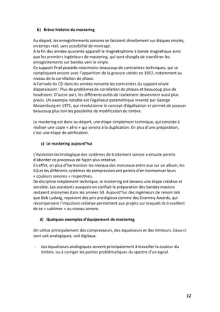   12	
  
b) Brève	
  histoire	
  du	
  mastering	
  
	
  
Au	
  départ,	
  les	
  enregistrements	
  sonores	
  se	
  faisaient	
  directement	
  sur	
  disques	
  vinyles,	
  
en	
  temps	
  réel,	
  sans	
  possibilité	
  de	
  montage.	
  
A	
  la	
  fin	
  des	
  années	
  quarante	
  apparaît	
  le	
  magnétophone	
  à	
  bande	
  magnétique	
  ainsi	
  
que	
  les	
  premiers	
  ingénieurs	
  de	
  mastering,	
  qui	
  sont	
  chargés	
  de	
  transférer	
  les	
  
enregistrements	
  sur	
  bandes	
  vers	
  le	
  vinyle.	
  
Ce	
  support	
  final	
  possède	
  néanmoins	
  beaucoup	
  de	
  contraintes	
  techniques,	
  qui	
  se	
  
compliquent	
  encore	
  avec	
  l’apparition	
  de	
  la	
  gravure	
  stéréo	
  en	
  1957,	
  notamment	
  au	
  
niveau	
  de	
  la	
  corrélation	
  de	
  phase.	
  
A	
  l’arrivée	
  du	
  CD	
  dans	
  les	
  années	
  nonante	
  les	
  contraintes	
  du	
  support	
  vinyle	
  
disparaissent	
  :	
  Plus	
  de	
  problèmes	
  de	
  corrélation	
  de	
  phases	
  et	
  beaucoup	
  plus	
  de	
  
headroom.	
  D’autre	
  part,	
  les	
  différents	
  outils	
  de	
  traitement	
  deviennent	
  aussi	
  plus	
  
précis.	
  Un	
  exemple	
  notable	
  est	
  l’égaliseur	
  paramétrique	
  inventé	
  par	
  George	
  
Massenburg	
  en	
  1971,	
  qui	
  révolutionne	
  le	
  concept	
  d’égalisation	
  et	
  permet	
  de	
  pousser	
  
beaucoup	
  plus	
  loin	
  les	
  possibilité	
  de	
  modification	
  du	
  timbre.	
  
	
  
Le	
  mastering	
  est	
  donc	
  au	
  départ,	
  une	
  étape	
  simplement	
  technique,	
  qui	
  consiste	
  à	
  
réaliser	
  une	
  copie	
  «	
  zéro	
  »	
  qui	
  servira	
  à	
  la	
  duplication.	
  En	
  plus	
  d’une	
  préparation,	
  
c’est	
  une	
  étape	
  de	
  vérification.	
  
	
  
c) Le	
  mastering	
  aujourd’hui	
  
	
  
L’évolution	
  technologique	
  des	
  systèmes	
  de	
  traitement	
  sonore	
  a	
  ensuite	
  permis	
  
d’aborder	
  ce	
  processus	
  de	
  façon	
  plus	
  créative.	
  	
  
En	
  effet,	
  en	
  plus	
  d’harmoniser	
  les	
  niveaux	
  des	
  morceaux	
  entre	
  eux	
  sur	
  un	
  album,	
  les	
  
EQ	
  et	
  les	
  différents	
  systèmes	
  de	
  compression	
  ont	
  permis	
  d’en	
  harmoniser	
  leurs	
  
«	
  couleurs	
  sonores	
  »	
  respectives.	
  
De	
  discipline	
  simplement	
  technique,	
  le	
  mastering	
  est	
  devenu	
  une	
  étape	
  créative	
  et	
  
sensible.	
  Les	
  assistants	
  auxquels	
  on	
  confiait	
  la	
  préparation	
  des	
  bandes	
  masters	
  
restaient	
  anonymes	
  dans	
  les	
  années	
  50.	
  Aujourd’hui	
  des	
  ingénieurs	
  de	
  renom	
  tels	
  
que	
  Bob	
  Ludwig,	
  reçoivent	
  des	
  prix	
  prestigieux	
  comme	
  des	
  Grammy	
  Awards,	
  qui	
  
récompensent	
  l’impulsion	
  créative	
  permettent	
  aux	
  projets	
  sur	
  lesquels	
  ils	
  travaillent	
  
de	
  se	
  «	
  sublimer	
  »	
  au	
  niveau	
  sonore.	
  
	
  
d) Quelques	
  exemples	
  d’équipement	
  de	
  mastering	
  	
  
	
  
On	
  utilise	
  principalement	
  des	
  compresseurs,	
  des	
  équaliseurs	
  et	
  des	
  limiteurs.	
  Ceux-­‐ci	
  
sont	
  soit	
  analogiques,	
  soit	
  digitaux.	
  
	
  
-­‐ Les	
  équaliseurs	
  analogiques	
  servent	
  principalement	
  à	
  travailler	
  la	
  couleur	
  du	
  
timbre,	
  ou	
  à	
  corriger	
  les	
  parties	
  problématiques	
  du	
  spectre	
  d’un	
  signal.	
  
	
  
	
  
	
  
	
  
	
  
 