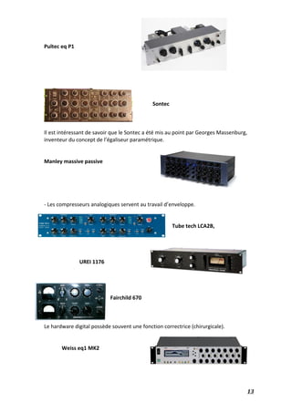   13	
  
	
  
Pultec	
  eq	
  P1	
  	
  
	
  
	
  
	
  
	
  
	
  
	
  
	
  
Sontec	
  
	
  
	
  
	
  
Il	
  est	
  intéressant	
  de	
  savoir	
  que	
  le	
  Sontec	
  a	
  été	
  mis	
  au	
  point	
  par	
  Georges	
  Massenburg,	
  
inventeur	
  du	
  concept	
  de	
  l’égaliseur	
  paramétrique.	
  
	
  
	
  
Manley	
  massive	
  passive	
  
	
  
	
  
	
  
	
  
	
  
-­‐	
  Les	
  compresseurs	
  analogiques	
  servent	
  au	
  travail	
  d’enveloppe.	
  
	
  
	
  
Tube	
  tech	
  LCA2B,	
  	
  
	
  
	
  
	
  
	
   	
   	
  
UREI	
  1176	
  	
  
	
  
	
  
	
  
	
   	
   	
  
Fairchild	
  670	
  
	
  
	
  
	
  
Le	
  hardware	
  digital	
  possède	
  souvent	
  une	
  fonction	
  correctrice	
  (chirurgicale).	
  
	
  
	
  
Weiss	
  eq1	
  MK2	
  
	
  
	
  
	
  
 