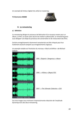   14	
  
Un	
  exemple	
  de	
  limiteur	
  digital	
  très	
  utilisé	
  en	
  mastering	
  :	
  
	
  
	
  
TC	
  Electronics	
  M6000	
  
	
  
	
  
	
  
	
  
8. Le	
  remastering	
  
a) Définition	
  
	
  
Le	
  remastering	
  désigne	
  le	
  processus	
  de	
  fabrication	
  d'un	
  nouveau	
  master	
  pour	
  un	
  
album,	
  un	
  film,	
  ou	
  toute	
  autre	
  œuvre	
  de	
  création	
  audiovisuelle.	
  Le	
  remastering	
  peut	
  
aussi	
  désigner	
  une	
  étape	
  du	
  processus	
  de	
  conservation	
  et	
  de	
  restauration	
  des	
  films.	
  
	
  
Certains	
  enregistrements	
  récemment	
  remasterisés	
  ont	
  été	
  critiqués	
  pour	
  leur	
  
traitement	
  excessif	
  comparé	
  aux	
  enregistrements	
  originaux.	
  	
  
	
  
Un	
  exemple	
  notable	
  est	
  l’évolution	
  du	
  morceau	
  «	
  Black	
  and	
  White	
  »	
  de	
  Michael	
  
Jackson	
  :	
  
	
  
	
  
	
  
1991	
  :	
  Original	
  «	
  Dangerous	
  »	
  Album	
  
	
  
	
  
	
  
	
  
	
  
	
  
1995	
  :	
  «	
  HiStory	
  »	
  (Begin)	
  CD1	
  	
  
	
  
	
  
	
  
	
  
	
  
	
  
	
  
2007	
  :	
  «	
  The	
  Ultimate	
  Collection	
  »	
  CD3	
  
	
  
	
  
	
  
	
  
	
  
Ces	
  trois	
  images	
  nous	
  montrent	
  l’impressionnante	
  réduction	
  de	
  l’amplitude	
  
dynamique	
  lors	
  des	
  deux	
  remastering.	
  
 