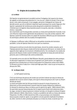   15	
  
9. Origine	
  de	
  la	
  Loudness	
  War	
  
	
  
a) Le	
  début	
  
	
  
Phil	
  Spector	
  est	
  généralement	
  considéré	
  comme	
  l’instigateur	
  de	
  la	
  guerre	
  du	
  niveau.	
  	
  
On	
  appelle	
  sa	
  technique	
  de	
  production	
  le	
  «	
  mur	
  du	
  son	
  »	
  (Wall	
  of	
  sound).	
  C’est	
  un	
  son	
  
dense,	
  riche,	
  plein	
  et	
  puissant.	
  A	
  son	
  apogée,	
  personne	
  n’atteignait	
  son	
  niveau	
  de	
  
densité	
  sonore,	
  qui	
  est	
  un	
  élément	
  important	
  ayant	
  provoqué	
  son	
  succès	
  fulgurant.	
  Phil	
  
Spector	
  superposait	
  de	
  nombreuses	
  pistes	
  de	
  guitares	
  amplement	
  réverbérées.	
  Il	
  
n’hésitait	
  pas	
  à	
  enregistrer	
  deux	
  bassistes	
  jouant	
  à	
  la	
  quinte,	
  dans	
  des	
  «	
  chambres	
  
d’écho	
  »	
  naturelles.	
  
Son	
  inventivité	
  a	
  permis	
  de	
  grandes	
  avancées	
  au	
  niveau	
  de	
  la	
  production	
  musicale.	
  Il	
  est	
  
une	
  influence	
  majeure	
  de	
  la	
  génération	
  de	
  producteurs	
  issus	
  des	
  années	
  septante.	
  Phil	
  
Spector	
  a	
  posé	
  de	
  nouveau	
  jalons	
  et	
  a	
  placé	
  de	
  nouveaux	
  référents	
  qui	
  ont	
  révolutionné	
  
les	
  techniques	
  utilisées	
  dans	
  les	
  studios	
  d’enregistrement.	
  
	
  
A	
  l’époque,	
  la	
  diffusion	
  radio	
  s’effectuait	
  sur	
  de	
  petites	
  enceintes	
  de	
  transistors	
  
portables.	
  Le	
  but	
  de	
  Spector	
  était	
  d’en	
  tirer	
  parti	
  au	
  maximum.	
  
	
  
Cette	
  guerre	
  continue	
  ensuite	
  dans	
  les	
  juke-­‐boxes,	
  durant	
  les	
  années	
  soixante,	
  qui	
  à	
  
l’époque	
  passent	
  des	
  disques	
  vinyles	
  de	
  format	
  sept	
  pouces	
  (45	
  tours).	
  Le	
  niveau	
  de	
  ces	
  
appareils	
  était	
  réglé	
  par	
  les	
  tenanciers	
  d’établissements.	
  Par	
  conséquent,	
  les	
  studios	
  de	
  
gravures	
  de	
  disques	
  vinyles	
  avaient	
  tendance	
  à	
  augmenter	
  le	
  niveau	
  de	
  sortie	
  de	
  leurs	
  
gravures,	
  pour	
  se	
  démarquer	
  des	
  autres	
  productions.	
  
	
  
Un	
  exemple	
  connu	
  est	
  celui	
  du	
  label	
  Motown	
  Records,	
  grand	
  adepte	
  de	
  cette	
  pratique.	
  
Ils	
  désiraient	
  augmenter	
  le	
  niveau	
  tout	
  en	
  gardant	
  une	
  clarté	
  sonore.	
  Les	
  ingénieurs	
  
gravaient	
  leurs	
  productions	
  en	
  mono	
  et	
  poussaient	
  les	
  fréquences	
  autour	
  de	
  8-­‐10kHz.	
  
Ils	
  filtraient	
  ensuite	
  à	
  l’aide	
  d’un	
  «	
  brick	
  wall	
  high-­‐pass	
  filter	
  »	
  tout	
  ce	
  qui	
  se	
  trouvait	
  en	
  
dessous	
  de	
  70Hz.	
  
	
  
b) Le	
  disque	
  vinyle	
  
	
  
-­‐ Le	
  Half	
  speed	
  mastering	
  
	
  
C’est	
  une	
  technique	
  de	
  gravure	
  de	
  vinyles	
  qui	
  consiste	
  à	
  diviser	
  par	
  deux	
  la	
  vitesse	
  du	
  
playback	
  de	
  la	
  source	
  sonore	
  (Tape),	
  ainsi	
  que	
  la	
  vitesse	
  de	
  gravure	
  (33.3	
  rpm	
  ou	
  45rpm	
  
divisée	
  par	
  deux).	
  
La	
  raison	
  principale	
  vient	
  du	
  fait	
  que	
  lorsqu’on	
  pousse	
  le	
  niveau	
  de	
  gravure,	
  les	
  
distorsions	
  se	
  font	
  premièrement	
  ressentir	
  dans	
  les	
  hautes	
  fréquences	
  (sibilance).	
  
En	
  divisant	
  le	
  vitesse	
  par	
  deux,	
  on	
  divise	
  aussi	
  le	
  spectre	
  du	
  signal	
  :	
  10kHz	
  devient	
  5kHz.	
  
On	
  peut	
  donc	
  pousser	
  beaucoup	
  plus	
  fort	
  le	
  signal	
  avant	
  d’avoir	
  de	
  la	
  distorsion	
  dans	
  
les	
  aigus.	
  Lorsqu’on	
  rejoue	
  la	
  gravure	
  à	
  vitesse	
  normale,	
  on	
  récupère	
  la	
  vitesse	
  d’origine	
  
(5kHz	
  redevient	
  10kHz).	
  Néanmoins,	
  il	
  existe	
  un	
  problème	
  de	
  taille	
  au	
  niveau	
  des	
  basses	
  
fréquences.	
  En	
  effet,	
  le	
  50Hz	
  devient	
  du	
  25Hz,	
  ce	
  qui	
  provoque	
  une	
  modulation	
  
beaucoup	
  plus	
  ample	
  du	
  signal,	
  ce	
  qui	
  génère	
  une	
  plus	
  grande	
  amplitude	
  d’oscillation	
  
du	
  sillon.	
  Comme	
  le	
  sillon	
  prend	
  plus	
  de	
  place	
  sur	
  la	
  face	
  du	
  vinyle,	
  la	
  durée	
  que	
  l’on	
  
 