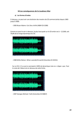   18	
  
10.Les	
  conséquences	
  de	
  la	
  Loudness	
  War	
  
	
  
a) Les	
  formes	
  d’ondes	
  
	
  
Ci-­‐dessous,	
  on	
  peut	
  voir	
  une	
  évolution	
  des	
  masters	
  de	
  CD	
  commercialisés	
  depuis	
  1983	
  
jusqu’à	
  2000.	
  	
  
	
  
-­‐	
  1983	
  Bryan	
  Adams-­‐	
  Cut	
  Like	
  a	
  Knife	
  (A&M	
  CD-­‐3288)	
  
	
  
	
  
Comme	
  on	
  peut	
  le	
  voir	
  ci-­‐dessous,	
  le	
  plus	
  haut	
  peak	
  sur	
  le	
  CD	
  entier	
  est	
  à	
  –	
  2,52dB,	
  soit	
  
74,8%	
  de	
  la	
  marge	
  dynamique	
  du	
  CD.	
  	
  
	
  
	
  
	
  
-­‐	
  1988	
  Willie	
  Nelson-­‐	
  What	
  a	
  wonderful	
  world	
  (Columbia	
  CK	
  44331)	
  
	
  
	
  
Sur	
  ce	
  CD,	
  il	
  n’y	
  a	
  qu’un	
  seul	
  peak	
  à	
  100%	
  de	
  dynamique	
  mais	
  ne	
  «	
  clippe	
  »	
  pas.	
  Tout	
  
le	
  reste	
  de	
  l’album	
  est	
  en	
  dessous	
  de	
  cette	
  limite.	
  
	
  
	
  
	
  
-­‐	
  1987	
  Georges	
  Michael-­‐	
  Faith	
  (Columbia	
  CK	
  40867)	
  
	
  
	
  
	
  
	
  
	
  
 