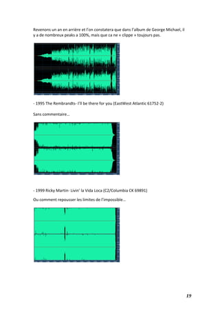   19	
  
Revenons	
  un	
  an	
  en	
  arrière	
  et	
  l’on	
  constatera	
  que	
  dans	
  l’album	
  de	
  George	
  Michael,	
  il	
  
y	
  a	
  de	
  nombreux	
  peaks	
  a	
  100%,	
  mais	
  que	
  ca	
  ne	
  «	
  clippe	
  »	
  toujours	
  pas.	
  
	
  
	
  
	
  
-­‐	
  1995	
  The	
  Rembrandts-­‐	
  I’ll	
  be	
  there	
  for	
  you	
  (EastWest	
  Atlantic	
  61752-­‐2)	
  
	
  
Sans	
  commentaire…	
  
	
  
	
  
	
  
-­‐	
  1999	
  Ricky	
  Martin-­‐	
  Livin’	
  la	
  Vida	
  Loca	
  (C2/Columbia	
  CK	
  69891)	
  
Ou	
  comment	
  repousser	
  les	
  limites	
  de	
  l’impossible…	
  
	
  
	
  
	
  
	
  
	
  
	
  
 