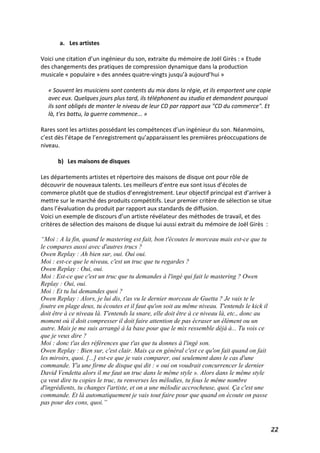  22	
  
a. Les	
  artistes	
  	
  
	
  
Voici	
  une	
  citation	
  d’un	
  ingénieur	
  du	
  son,	
  extraite	
  du	
  mémoire	
  de	
  Joël	
  Girès	
  :	
  «	
  Etude	
  
des	
  changements	
  des	
  pratiques	
  de	
  compression	
  dynamique	
  dans	
  la	
  production	
  
musicale	
  «	
  populaire	
  »	
  des	
  années	
  quatre-­‐vingts	
  jusqu’à	
  aujourd’hui	
  »	
  
	
  
«	
  Souvent	
  les	
  musiciens	
  sont	
  contents	
  du	
  mix	
  dans	
  la	
  régie,	
  et	
  ils	
  emportent	
  une	
  copie	
  
avec	
  eux.	
  Quelques	
  jours	
  plus	
  tard,	
  ils	
  téléphonent	
  au	
  studio	
  et	
  demandent	
  pourquoi	
  
ils	
  sont	
  obligés	
  de	
  monter	
  le	
  niveau	
  de	
  leur	
  CD	
  par	
  rapport	
  aux	
  "CD	
  du	
  commerce".	
  Et	
  
là,	
  t'es	
  battu,	
  la	
  guerre	
  commence...	
  »	
  
	
  
Rares	
  sont	
  les	
  artistes	
  possédant	
  les	
  compétences	
  d’un	
  ingénieur	
  du	
  son.	
  Néanmoins,	
  
c’est	
  dès	
  l’étape	
  de	
  l’enregistrement	
  qu’apparaissent	
  les	
  premières	
  préoccupations	
  de	
  
niveau.	
  
	
  
b) Les	
  maisons	
  de	
  disques	
  
	
  
Les	
  départements	
  artistes	
  et	
  répertoire	
  des	
  maisons	
  de	
  disque	
  ont	
  pour	
  rôle	
  de	
  
découvrir	
  de	
  nouveaux	
  talents.	
  Les	
  meilleurs	
  d’entre	
  eux	
  sont	
  issus	
  d’écoles	
  de	
  
commerce	
  plutôt	
  que	
  de	
  studios	
  d’enregistrement.	
  Leur	
  objectif	
  principal	
  est	
  d’arriver	
  à	
  
mettre	
  sur	
  le	
  marché	
  des	
  produits	
  compétitifs.	
  Leur	
  premier	
  critère	
  de	
  sélection	
  se	
  situe	
  
dans	
  l’évaluation	
  du	
  produit	
  par	
  rapport	
  aux	
  standards	
  de	
  diffusion.	
  
Voici	
  un	
  exemple	
  de	
  discours	
  d’un	
  artiste	
  révélateur	
  des	
  méthodes	
  de	
  travail,	
  et	
  des	
  
critères	
  de	
  sélection	
  des	
  maisons	
  de	
  disque	
  lui	
  aussi	
  extrait	
  du	
  mémoire	
  de	
  Joël	
  Girès	
  	
  :	
  
“Moi : A la fin, quand le mastering est fait, bon t'écoutes le morceau mais est-ce que tu
le compares aussi avec d'autres trucs ?
Owen Replay : Ah bien sur, oui. Oui oui.
Moi : est-ce que le niveau, c'est un truc que tu regardes ?
Owen Replay : Oui, oui.	
  
Moi : Est-ce que c'est un truc que tu demandes à l'ingé qui fait le mastering ? Owen
Replay : Oui, oui.
Moi : Et tu lui demandes quoi ?
Owen Replay : Alors, je lui dis, t'as vu le dernier morceau de Guetta ? Je vais te le
foutre en plage deux, tu écoutes et il faut qu'on soit au même niveau. T'entends le kick il
doit être à ce niveau là. T'entends la snare, elle doit être à ce niveau là, etc., donc au
moment où il doit compresser il doit faire attention de pas écraser un élément ou un
autre. Mais je me suis arrangé à la base pour que le mix ressemble déjà à... Tu vois ce
que je veux dire ?
Moi : donc t'as des références que t'as que tu donnes à l'ingé son.
Owen Replay : Bien sur, c'est clair. Mais ça en général c'est ce qu'on fait quand on fait
les miroirs, quoi. [...] est-ce que je vais comparer, oui seulement dans le cas d'une
commande. Y'a une firme de disque qui dit : « oui on voudrait concurrencer le dernier
David Vendetta alors il me faut un truc dans le même style ». Alors dans le même style
ça veut dire tu copies le truc, tu renverses les mélodies, tu fous le même nombre
d'ingrédients, tu changes l'artiste, et on a une mélodie accrocheuse, quoi. Ça c'est une
commande. Et là automatiquement je vais tout faire pour que quand on écoute on passe
pas pour des cons, quoi.”
 