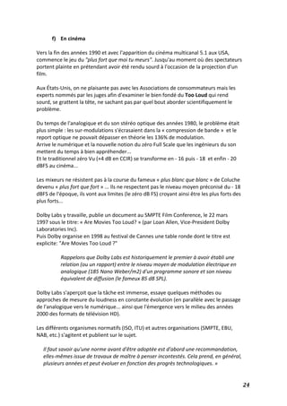   24	
  
f) En	
  cinéma	
  
	
  
Vers	
  la	
  fin	
  des	
  années	
  1990	
  et	
  avec	
  l'apparition	
  du	
  cinéma	
  multicanal	
  5.1	
  aux	
  USA,	
  
commence	
  le	
  jeu	
  du	
  "plus	
  fort	
  que	
  moi	
  tu	
  meurs".	
  Jusqu'au	
  moment	
  où	
  des	
  spectateurs	
  
portent	
  plainte	
  en	
  prétendant	
  avoir	
  été	
  rendu	
  sourd	
  à	
  l'occasion	
  de	
  la	
  projection	
  d'un	
  
film.	
  
	
  
Aux	
  États-­‐Unis,	
  on	
  ne	
  plaisante	
  pas	
  avec	
  les	
  Associations	
  de	
  consommateurs	
  mais	
  les	
  
experts	
  nommés	
  par	
  les	
  juges	
  afin	
  d'examiner	
  le	
  bien	
  fondé	
  du	
  Too	
  Loud	
  qui	
  rend	
  
sourd,	
  se	
  grattent	
  la	
  tête,	
  ne	
  sachant	
  pas	
  par	
  quel	
  bout	
  aborder	
  scientifiquement	
  le	
  
problème.	
  
	
  
Du	
  temps	
  de	
  l'analogique	
  et	
  du	
  son	
  stéréo	
  optique	
  des	
  années	
  1980,	
  le	
  problème	
  était	
  
plus	
  simple	
  :	
  les	
  sur-­‐modulations	
  s'écrasaient	
  dans	
  la	
  «	
  compression	
  de	
  bande	
  »	
  	
  et	
  le	
  
report	
  optique	
  ne	
  pouvait	
  dépasser	
  en	
  théorie	
  les	
  136%	
  de	
  modulation.	
  
Arrive	
  le	
  numérique	
  et	
  la	
  nouvelle	
  notion	
  du	
  zéro	
  Full	
  Scale	
  que	
  les	
  ingénieurs	
  du	
  son	
  
mettent	
  du	
  temps	
  à	
  bien	
  appréhender...	
  
Et	
  le	
  traditionnel	
  zéro	
  Vu	
  (+4	
  dB	
  en	
  CCIR)	
  se	
  transforme	
  en	
  -­‐	
  16	
  puis	
  -­‐	
  18	
  	
  et	
  enfin	
  -­‐	
  20	
  
dBFS	
  au	
  cinéma...	
  
	
  
Les	
  mixeurs	
  ne	
  résistent	
  pas	
  à	
  la	
  course	
  du	
  fameux	
  «	
  plus	
  blanc	
  que	
  blanc	
  »	
  de	
  Coluche	
  
devenu	
  «	
  plus	
  fort	
  que	
  fort	
  »	
  ...	
  Ils	
  ne	
  respectent	
  pas	
  le	
  niveau	
  moyen	
  préconisé	
  du	
  -­‐	
  18	
  
dBFS	
  de	
  l'époque,	
  ils	
  vont	
  aux	
  limites	
  (le	
  zéro	
  dB	
  FS)	
  croyant	
  ainsi	
  être	
  les	
  plus	
  forts	
  des	
  
plus	
  forts...	
  
	
  
Dolby	
  Labs	
  y	
  travaille,	
  publie	
  un	
  document	
  au	
  SMPTE	
  Film	
  Conference,	
  le	
  22	
  mars	
  
1997	
  sous	
  le	
  titre:	
  «	
  Are	
  Movies	
  Too	
  Loud?	
  »	
  (par	
  Loan	
  Allen,	
  Vice-­‐President	
  Dolby	
  
Laboratories	
  Inc).	
  
Puis	
  Dolby	
  organise	
  en	
  1998	
  au	
  festival	
  de	
  Cannes	
  une	
  table	
  ronde	
  dont	
  le	
  titre	
  est	
  
explicite:	
  "Are	
  Movies	
  Too	
  Loud	
  ?"	
  	
  
	
  	
  
Rappelons	
  que	
  Dolby	
  Labs	
  est	
  historiquement	
  le	
  premier	
  à	
  avoir	
  établi	
  une	
  
relation	
  (ou	
  un	
  rapport)	
  entre	
  le	
  niveau	
  moyen	
  de	
  modulation	
  électrique	
  en	
  
analogique	
  (185	
  Nano	
  Weber/m2)	
  d'un	
  programme	
  sonore	
  et	
  son	
  niveau	
  
équivalent	
  de	
  diffusion	
  (le	
  fameux	
  85	
  dB	
  SPL).	
  
	
  
Dolby	
  Labs	
  s'aperçoit	
  que	
  la	
  tâche	
  est	
  immense,	
  essaye	
  quelques	
  méthodes	
  ou	
  
approches	
  de	
  mesure	
  du	
  loudness	
  en	
  constante	
  évolution	
  (en	
  parallèle	
  avec	
  le	
  passage	
  
de	
  l'analogique	
  vers	
  le	
  numérique...	
  ainsi	
  que	
  l'émergence	
  vers	
  le	
  milieu	
  des	
  années	
  
2000	
  des	
  formats	
  de	
  télévision	
  HD).	
  
	
  
Les	
  différents	
  organismes	
  normatifs	
  (ISO,	
  ITU)	
  et	
  autres	
  organisations	
  (SMPTE,	
  EBU,	
  
NAB,	
  etc.)	
  s'agitent	
  et	
  publient	
  sur	
  le	
  sujet.	
  
	
  
Il	
  faut	
  savoir	
  qu'une	
  norme	
  avant	
  d'être	
  adoptée	
  est	
  d'abord	
  une	
  recommandation,	
  
elles-­‐mêmes	
  issue	
  de	
  travaux	
  de	
  maître	
  à	
  penser	
  incontestés.	
  Cela	
  prend,	
  en	
  général,	
  
plusieurs	
  années	
  et	
  peut	
  évoluer	
  en	
  fonction	
  des	
  progrès	
  technologiques.	
  »	
  
 