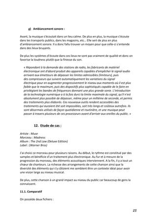   25	
  
	
  
	
  
g) Ambiancement	
  sonore	
  :	
  
	
  
Avant,	
  la	
  musique	
  s’écoutait	
  dans	
  un	
  lieu	
  calme.	
  De	
  plus	
  en	
  plus,	
  la	
  musique	
  s’écoute	
  
dans	
  les	
  transports	
  publics,	
  dans	
  les	
  magasins,	
  etc…	
  Elle	
  sert	
  de	
  plus	
  en	
  plus	
  
d’ambiancement	
  sonore.	
  Il	
  a	
  donc	
  fallu	
  trouver	
  un	
  moyen	
  pour	
  que	
  celle-­‐ci	
  s’entende	
  
dans	
  des	
  lieux	
  bruyants.	
  
	
  
De	
  plus	
  les	
  systèmes	
  d’écoute	
  dans	
  ces	
  lieux	
  ne	
  sont	
  pas	
  vraiment	
  de	
  qualité	
  et	
  donc	
  on	
  
favorise	
  la	
  loudness	
  plutôt	
  que	
  la	
  finesse	
  du	
  son.	
  	
  
	
  
«	
  Répondant	
  à	
  la	
  demande	
  des	
  stations	
  de	
  radio,	
  les	
  fabricants	
  de	
  matériel	
  
électronique	
  ont	
  d'abord	
  produit	
  des	
  appareils	
  capables	
  d'empêcher	
  le	
  signal	
  audio	
  
arrivant	
  aux	
  émetteurs	
  de	
  dépasser	
  les	
  limites	
  admissibles	
  (limiteurs),	
  puis	
  
des	
  compresseurs	
  qui	
  suivent	
  automatiquement	
  les	
  variations	
  du	
  signal	
  
électrique	
  pour	
  en	
  augmenter	
  progressivement	
  le	
  niveau	
  aux	
  moments	
  où	
  il	
  est	
  plus	
  
faible	
  que	
  le	
  maximum,	
  puis	
  des	
  dispositifs	
  plus	
  sophistiqués	
  capable	
  de	
  le	
  faire	
  en	
  
privilégiant	
  les	
  bandes	
  de	
  fréquences	
  donnant	
  une	
  plus	
  grande	
  sonie.	
  L'introduction	
  
de	
  la	
  technologie	
  numérique	
  a	
  à	
  la	
  fois	
  durci	
  la	
  limite	
  maximale	
  du	
  signal,	
  qu'il	
  n'est	
  
absolument	
  plus	
  possible	
  de	
  dépasser,	
  même	
  pour	
  un	
  millième	
  de	
  seconde,	
  et	
  permis	
  
des	
  traitements	
  plus	
  élaborés.	
  Ces	
  nouveaux	
  outils	
  rendent	
  accessibles	
  des	
  
traitements	
  qui	
  auraient	
  été	
  soit	
  impossibles,	
  soit	
  très	
  longs	
  et	
  coûteux	
  autrefois.	
  Ils	
  
sont	
  désormais	
  utilisés	
  de	
  façon	
  quotidienne	
  et	
  routinière,	
  et	
  une	
  musique	
  peut	
  
passer	
  à	
  travers	
  plusieurs	
  de	
  ces	
  processeurs	
  avant	
  d'arriver	
  aux	
  oreilles	
  du	
  public.	
  »	
  
	
  
	
  
12.	
  	
  Etude	
  de	
  cas	
  :	
  
	
  
Artiste	
  :	
  Muse	
  
Morceau	
  :	
  Madness	
  	
  
Album	
  :	
  The	
  2nd	
  Law	
  (Deluxe	
  Edition)	
  
Label	
  :	
  (Warner	
  Bros)	
  
	
  
J’ai	
  choisi	
  ce	
  morceau	
  pour	
  plusieurs	
  raisons.	
  Au	
  début,	
  le	
  rythme	
  est	
  constitué	
  par	
  des	
  
samples	
  et	
  bénéficie	
  d’un	
  traitement	
  plus	
  électronique.	
  Au	
  fur	
  et	
  à	
  mesure	
  de	
  la	
  
progression	
  du	
  morceau,	
  des	
  éléments	
  acoustiques	
  interviennent.	
  A	
  la	
  fin,	
  il	
  y	
  a	
  tout	
  un	
  
chœur	
  de	
  chanteurs.	
  La	
  richesse	
  des	
  arrangements	
  de	
  cette	
  chanson	
  ainsi	
  que	
  la	
  
diversité	
  des	
  éléments	
  qui	
  s’y	
  côtoient	
  me	
  semblent	
  être	
  un	
  contexte	
  idéal	
  pour	
  avoir	
  
une	
  vision	
  large	
  au	
  niveau	
  musical.	
  
	
  	
  
De	
  plus,	
  cette	
  chanson	
  à	
  un	
  grand	
  impact	
  au	
  niveau	
  du	
  public	
  car	
  beaucoup	
  de	
  gens	
  la	
  
connaissent.	
  
	
  
11.1.	
  Comparatif	
  
	
  
On	
  possède	
  deux	
  fichiers	
  :	
  	
  
 