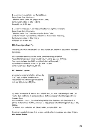   26	
  
	
  
1.	
  La	
  version	
  m4a,	
  achetée	
  sur	
  iTunes	
  Stores.	
  
Sa	
  durée	
  est	
  de	
  4.39	
  minutes.	
  
Ce	
  fichier	
  est	
  un	
  codec	
  AAC	
  (Apple	
  Audio	
  Codec)	
  
Sa	
  résolution	
  est	
  de	
  16	
  bits,	
  44.1kHz.	
  	
  
Son	
  poids	
  est	
  de	
  9,8	
  Mo.	
  
	
  
2.	
  La	
  version	
  «	
  Lossless	
  »,	
  achetée	
  sur	
  le	
  site	
  www.highresaudio.com.	
  	
  
Sa	
  durée	
  est	
  de	
  4.39	
  minutes.	
  
Ce	
  fichier	
  est	
  un	
  FLAC	
  (Frequency	
  Lossles	
  Audio	
  Codec)	
  
C’est	
  une	
  version	
  équivalente	
  au	
  master	
  issu	
  du	
  studio	
  de	
  mastering.	
  
Sa	
  résolution	
  est	
  de	
  24	
  Bits,	
  96	
  kHz.	
  
Son	
  poids	
  est	
  de	
  98.8	
  Mo.	
  
	
  
11.2.	
  Import	
  dans	
  Logic	
  Pro	
  
	
  
Il	
  nous	
  faut	
  maintenant	
  convertir	
  ces	
  deux	
  fichiers	
  en	
  .aif	
  afin	
  de	
  pouvoir	
  les	
  importer	
  
dans	
  Logic.	
  
	
  
Pour	
  convertir	
  le	
  m4a	
  du	
  iTunes	
  Store,	
  on	
  utilise	
  le	
  logiciel	
  Switch.	
  	
  
Nous	
  obtenons	
  alors	
  un	
  fichier	
  .aif,	
  16	
  bits,	
  44.1	
  kHz,	
  qui	
  pèse	
  49.4	
  Mo.	
  
Pour	
  convertir	
  la	
  version	
  FLAC,	
  on	
  utilise	
  le	
  logiciel	
  Amarra	
  2.2.	
  
Nous	
  obtenons	
  alors	
  un	
  fichier	
  .aif	
  qui	
  pèse	
  162	
  Mo.	
  
Sa	
  résolution	
  reste	
  de	
  24	
  Bits,	
  96	
  kHz.	
  
	
  
11.3.	
  Premiers	
  constats	
  
	
  
a)	
  Lorsqu’on	
  importe	
  le	
  fichier	
  .aif	
  issu	
  du	
  
FLAC,	
  Logic	
  propose	
  de	
  switcher	
  la	
  
fréquence	
  d‘échantillonnage	
  vers	
  96kHz,	
  
celle	
  par	
  défaut	
  étant	
  44.1kHz.	
  	
  
	
  
	
  
	
  
	
  
b)	
  Lorsqu’on	
  importe	
  le	
  .aif	
  issu	
  de	
  la	
  version	
  m4a,	
  il	
  «	
  joue	
  »	
  deux	
  fois	
  plus	
  vite.	
  Ceci	
  
résulte	
  d’un	
  problème	
  de	
  correspondance	
  de	
  fréquences	
  d’échantillonage	
  entre	
  les	
  
deux	
  versions.	
  	
  
Pour	
  remédier	
  à	
  celui	
  ci,	
  on	
  utilise	
  le	
  logiciel	
  Saracon	
  de	
  Weiss,	
  afin	
  de	
  convertir	
  la	
  
bitrate	
  du	
  fichier	
  issu	
  du	
  M4a,	
  ainsi	
  que	
  sa	
  fréquence	
  d’échantillonnage	
  vers	
  du	
  24	
  Bits,	
  
96	
  kHz.	
  
On	
  obtient	
  alors	
  un	
  fichier	
  .aif,	
  24bits,	
  96kHz,	
  qui	
  pèse	
  161,1	
  Mo.	
  
	
  
Ensuite	
  on	
  adapte	
  le	
  tempo	
  de	
  la	
  session	
  Logic	
  à	
  celui	
  du	
  morceau,	
  qui	
  est	
  de	
  90	
  bpm.	
  
11.4.	
  Forme	
  d’onde	
  
	
  
 