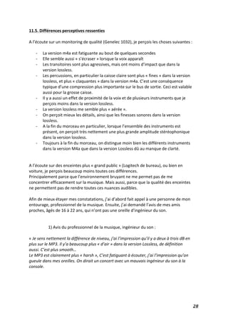   28	
  
11.5.	
  Différences	
  perceptives	
  ressenties	
  
	
  
A	
  l’écoute	
  sur	
  un	
  monitoring	
  de	
  qualité	
  (Genelec	
  1032),	
  je	
  perçois	
  les	
  choses	
  suivantes	
  :	
  
	
  
-­‐ La	
  version	
  m4a	
  est	
  fatiguante	
  au	
  bout	
  de	
  quelques	
  secondes	
  
-­‐ Elle	
  semble	
  aussi	
  «	
  s’écraser	
  »	
  lorsque	
  la	
  voix	
  apparaît	
  
-­‐ Les	
  transitoires	
  sont	
  plus	
  agressives,	
  mais	
  ont	
  moins	
  d’impact	
  que	
  dans	
  la	
  
version	
  lossless.	
  
-­‐ Les	
  percussions,	
  en	
  particulier	
  la	
  caisse	
  claire	
  sont	
  plus	
  «	
  fines	
  »	
  dans	
  la	
  version	
  
lossless,	
  et	
  plus	
  «	
  claquantes	
  »	
  dans	
  la	
  version	
  m4a.	
  C’est	
  une	
  conséquence	
  
typique	
  d’une	
  compression	
  plus	
  importante	
  sur	
  le	
  bus	
  de	
  sortie.	
  Ceci	
  est	
  valable	
  
aussi	
  pour	
  la	
  grosse	
  caisse.	
  
-­‐ Il	
  y	
  a	
  aussi	
  un	
  effet	
  de	
  proximité	
  de	
  la	
  voix	
  et	
  de	
  plusieurs	
  instruments	
  que	
  je	
  
perçois	
  moins	
  dans	
  la	
  version	
  lossless.	
  
-­‐ La	
  version	
  lossless	
  me	
  semble	
  plus	
  «	
  aérée	
  ».	
  
-­‐ On	
  perçoit	
  mieux	
  les	
  détails,	
  ainsi	
  que	
  les	
  finesses	
  sonores	
  dans	
  la	
  version	
  
lossless.	
  
-­‐ A	
  la	
  fin	
  du	
  morceau	
  en	
  particulier,	
  lorsque	
  l’ensemble	
  des	
  instruments	
  est	
  
présent,	
  on	
  perçoit	
  très	
  nettement	
  une	
  plus	
  grande	
  amplitude	
  stéréophonique	
  
dans	
  la	
  version	
  lossless.	
  
-­‐ Toujours	
  à	
  la	
  fin	
  du	
  morceau,	
  on	
  distingue	
  moin	
  bien	
  les	
  différents	
  instruments	
  
dans	
  la	
  version	
  M4a	
  que	
  dans	
  la	
  version	
  Lossless	
  dû	
  au	
  manque	
  de	
  clarté.	
  
	
  
	
  
A	
  l’écoute	
  sur	
  des	
  enceintes	
  plus	
  «	
  grand	
  public	
  »	
  (Logitech	
  de	
  bureau),	
  ou	
  bien	
  en	
  
voiture,	
  je	
  perçois	
  beaucoup	
  moins	
  toutes	
  ces	
  différences.	
  
Principalement	
  parce	
  que	
  l’environnement	
  bruyant	
  ne	
  me	
  permet	
  pas	
  de	
  me	
  
concentrer	
  efficacement	
  sur	
  la	
  musique.	
  Mais	
  aussi,	
  parce	
  que	
  la	
  qualité	
  des	
  enceintes	
  
ne	
  permettent	
  pas	
  de	
  rendre	
  toutes	
  ces	
  nuances	
  audibles.	
  
	
  
Afin	
  de	
  mieux	
  étayer	
  mes	
  constatations,	
  j’ai	
  d’abord	
  fait	
  appel	
  à	
  une	
  personne	
  de	
  mon	
  
entourage,	
  professionnel	
  de	
  la	
  musique.	
  Ensuite,	
  j’ai	
  demandé	
  l’avis	
  de	
  mes	
  amis	
  
proches,	
  âgés	
  de	
  16	
  à	
  22	
  ans,	
  qui	
  n’ont	
  pas	
  une	
  oreille	
  d’ingénieur	
  du	
  son.	
  	
  
	
  
	
  
1)	
  Avis	
  du	
  professionnel	
  de	
  la	
  musique,	
  ingénieur	
  du	
  son	
  :	
  
	
  
«	
  Je	
  sens	
  nettement	
  la	
  différence	
  de	
  niveau,	
  j’ai	
  l’impression	
  qu’il	
  y	
  a	
  deux	
  à	
  trois	
  dB	
  en	
  
plus	
  sur	
  le	
  MP3.	
  Il	
  y’a	
  beaucoup	
  plus	
  «	
  d’air	
  »	
  dans	
  la	
  version	
  Lossless,	
  de	
  définition	
  
aussi.	
  C’est	
  plus	
  smooth…	
  	
  
Le	
  MP3	
  est	
  clairement	
  plus	
  «	
  harsh	
  »,	
  C’est	
  fatiguant	
  à	
  écouter,	
  j’ai	
  l’impression	
  qu’on	
  
gueule	
  dans	
  mes	
  oreilles.	
  On	
  dirait	
  un	
  concert	
  avec	
  un	
  mauvais	
  ingénieur	
  du	
  son	
  à	
  la	
  
console.	
  
	
  
	
  
	
  
	
  
 