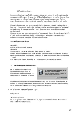   29	
  
2)	
  Avis	
  des	
  auditeurs	
  :	
  
	
  
En	
  premier	
  lieu,	
  ils	
  ont	
  préféré	
  la	
  version	
  m4a	
  pour	
  son	
  niveau	
  de	
  sortie	
  supérieur.	
  J’ai	
  
donc	
  augmenté	
  le	
  niveau	
  de	
  la	
  version	
  FLAC	
  de	
  3dB	
  de	
  façon	
  à	
  ce	
  que	
  les	
  deux	
  versions	
  
soient	
  perçues	
  au	
  même	
  niveau.	
  Même	
  après	
  cela	
  ils	
  ne	
  changeaient	
  pas	
  d’avis	
  et	
  
m’ont	
  donné	
  comme	
  raison	
  :	
  «	
  Ca	
  pête	
  plus,	
  c’est	
  plus	
  «	
  boum	
  »!	
  enfin	
  tu	
  vois	
  quoi	
  ».	
  	
  
	
  
Mon	
  avis	
  là	
  dessus	
  est	
  que	
  les	
  gens	
  en	
  général	
  «	
  n’écoutent	
  »	
  plus	
  la	
  musique.	
  Ils	
  ne	
  
font	
  que	
  «	
  l’entendre	
  ».	
  Sur	
  les	
  cinq	
  auditeurs	
  que	
  j’ai	
  questionné,	
  quatre	
  m’ont	
  avoué	
  
ne	
  pas	
  écouter	
  de	
  musique	
  sans	
  faire	
  autre	
  chose	
  en	
  même	
  temps	
  (Sport,	
  travail,	
  
conduite,	
  etc).	
  
Mon	
  opinion	
  est	
  que	
  mes	
  contemporains	
  n’ont	
  pas	
  eu	
  la	
  chance	
  de	
  grandir	
  avec	
  la	
  Hi-­‐Fi.	
  
C’est	
  la	
  génération	
  de	
  l’Ipod,	
  du	
  MP3,	
  de	
  Youtube,…	
  Mes	
  parents	
  écoutaient	
  des	
  
disques	
  vinyles.	
  Leur	
  éducation	
  d’écoute	
  est	
  différente.	
  	
  
	
  
11.6.	
  Différences	
  de	
  niveau	
  	
  
	
  
-­‐	
  en	
  dBTP	
  :	
  	
  
Aucune	
  différence	
  n’est	
  notable.	
  
-­‐	
  en	
  dBLuFS	
  :	
  	
  
J’ai	
  utilisé	
  pour	
  ceci	
  le	
  WLM	
  (Waves	
  Level	
  Meter)	
  de	
  Waves.	
  
Dans	
  la	
  version	
  m4a	
  de	
  l’Itunes	
  store,	
  le	
  calcul	
  sur	
  court	
  terme	
  est	
  supérieur	
  de	
  4dBLu,	
  
celui	
  sur	
  le	
  long	
  terme	
  est	
  supérieur	
  de	
  3dBLu,	
  et	
  le	
  calcul	
  momentané	
  est	
  supérieur	
  de	
  
3,2dbLu.	
  
N.B.	
  :	
  Ce	
  constat	
  rejoint	
  la	
  citation	
  de	
  l’ingénieur	
  du	
  son	
  reprise	
  au	
  point	
  11.5	
  
	
  
	
  
11.7.	
  Tests	
  de	
  conversion	
  vers	
  le	
  Mp3	
  
	
  
On	
  se	
  trouve	
  confronté	
  ici	
  à	
  un	
  
problème	
  de	
  compatibilité	
  de	
  
fréquences	
  d’échantillonnages.	
  En	
  
effet,	
  le	
  MP3	
  n’existe	
  pas	
  en	
  96Khz…	
  
	
  
	
  
Nous	
  devons	
  donc	
  créer	
  une	
  nouvelle	
  Session	
  dans	
  Logic	
  en	
  48Khz,	
  et	
  ré-­‐importer	
  les	
  
fichiers	
  aif.	
  crées	
  précédemment,	
  en	
  convertissant	
  leurs	
  fréquences	
  d’échantillonnage	
  
en	
  48	
  Khz	
  en	
  utilisant	
  à	
  nouveau	
  le	
  logiciel	
  Saracon	
  de	
  Weiss	
  
	
  
a) Du	
  losless	
  vers	
  Mp3	
  320Kbps	
  dans	
  Logic	
  
	
  
Comparaison	
  	
  
	
  
-­‐Au	
  niveau	
  perceptif	
  
On	
  ne	
  perçoit	
  pas	
  vraiment	
  de	
  différence,	
  si	
  pas	
  aucune	
  à	
  l’écoute	
  des	
  deux	
  versions.	
  
Elles	
  sont	
  tout	
  à	
  fait	
  similaires.	
  
	
  
 
