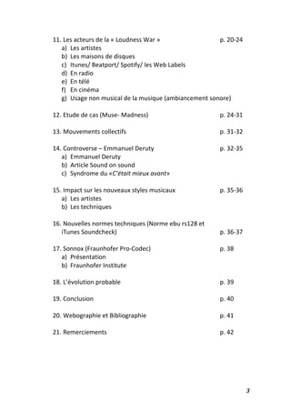   3	
  
11.	
  Les	
  acteurs	
  de	
  la	
  «	
  Loudness	
  War	
  »	
  	
   	
   	
   	
   p.	
  20-­‐24	
  
a) Les	
  artistes	
  
b) Les	
  maisons	
  de	
  disques	
  
c) Itunes/	
  Beatport/	
  Spotify/	
  les	
  Web	
  Labels	
  
d) En	
  radio	
  
e) En	
  télé	
  
f) En	
  cinéma	
  
g) Usage	
  non	
  musical	
  de	
  la	
  musique	
  (ambiancement	
  sonore)	
  
	
  
12.	
  Etude	
  de	
  cas	
  (Muse-­‐	
  Madness)	
  	
   	
   	
   	
   p.	
  24-­‐31	
  
	
   	
  
13.	
  Mouvements	
  collectifs	
   	
   	
   	
   	
   	
   p.	
  31-­‐32	
  
	
  
14.	
  Controverse	
  –	
  Emmanuel	
  Deruty	
   	
   	
   	
   p.	
  32-­‐35	
  
a) Emmanuel	
  Deruty	
  
b) Article	
  Sound	
  on	
  sound	
  
c) Syndrome	
  du	
  «C’était	
  mieux	
  avant»	
  
	
  
15.	
  Impact	
  sur	
  les	
  nouveaux	
  styles	
  musicaux	
  	
   	
   	
   p.	
  35-­‐36	
  
a) Les	
  artistes	
  
b) Les	
  techniques	
  
	
  
16.	
  Nouvelles	
  normes	
  techniques	
  (Norme	
  ebu	
  rs128	
  et	
  	
  	
  	
  	
  	
  	
  	
  	
  	
  	
  	
  	
  	
  	
  	
  	
  	
  	
  	
  
iTunes	
  Soundcheck)	
  	
   	
   	
   	
   	
   	
   p.	
  36-­‐37	
  
	
  
17.	
  Sonnox	
  (Fraunhofer	
  Pro-­‐Codec)	
   	
   	
   	
   p.	
  38	
  
a) Présentation	
  
b) Fraunhofer	
  Institute	
  
	
  
18.	
  L’évolution	
  probable	
   	
   	
   	
   	
   	
   p.	
  39	
  
	
  
19.	
  Conclusion	
  	
  	
   	
   	
   	
   	
   	
   	
   p.	
  40	
  
	
  
20.	
  Webographie	
  et	
  Bibliographie	
   	
   	
   	
   	
   p.	
  41	
  
	
  
21.	
  Remerciements	
   	
   	
   	
   	
   	
   	
   p.	
  42	
  
	
  
	
  
	
  
	
  
 