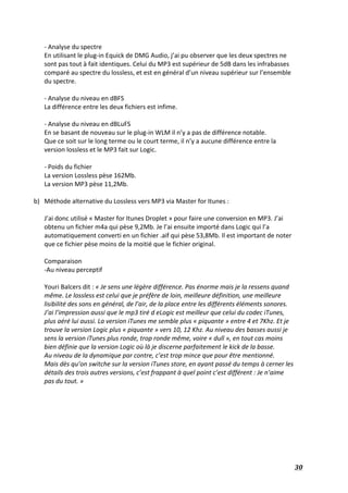   30	
  
-­‐	
  Analyse	
  du	
  spectre	
  
En	
  utilisant	
  le	
  plug-­‐in	
  Equick	
  de	
  DMG	
  Audio,	
  j’ai	
  pu	
  observer	
  que	
  les	
  deux	
  spectres	
  ne	
  
sont	
  pas	
  tout	
  à	
  fait	
  identiques.	
  Celui	
  du	
  MP3	
  est	
  supérieur	
  de	
  5dB	
  dans	
  les	
  infrabasses	
  
comparé	
  au	
  spectre	
  du	
  lossless,	
  et	
  est	
  en	
  général	
  d’un	
  niveau	
  supérieur	
  sur	
  l’ensemble	
  
du	
  spectre.	
  
	
  
-­‐	
  Analyse	
  du	
  niveau	
  en	
  dBFS	
  
La	
  différence	
  entre	
  les	
  deux	
  fichiers	
  est	
  infime.	
  	
  
	
  
-­‐	
  Analyse	
  du	
  niveau	
  en	
  dBLuFS	
  	
  
En	
  se	
  basant	
  de	
  nouveau	
  sur	
  le	
  plug-­‐in	
  WLM	
  il	
  n’y	
  a	
  pas	
  de	
  différence	
  notable.	
  
Que	
  ce	
  soit	
  sur	
  le	
  long	
  terme	
  ou	
  le	
  court	
  terme,	
  il	
  n’y	
  a	
  aucune	
  différence	
  entre	
  la	
  
version	
  lossless	
  et	
  le	
  MP3	
  fait	
  sur	
  Logic.	
  
	
  
-­‐	
  Poids	
  du	
  fichier	
  
La	
  version	
  Lossless	
  pèse	
  162Mb.	
  
La	
  version	
  MP3	
  pèse	
  11,2Mb.	
  
	
  
b) Méthode	
  alternative	
  du	
  Lossless	
  vers	
  MP3	
  via	
  Master	
  for	
  Itunes	
  :	
  
	
  
J’ai	
  donc	
  utilisé	
  «	
  Master	
  for	
  Itunes	
  Droplet	
  »	
  pour	
  faire	
  une	
  conversion	
  en	
  MP3.	
  J’ai	
  
obtenu	
  un	
  fichier	
  m4a	
  qui	
  pèse	
  9,2Mb.	
  Je	
  l’ai	
  ensuite	
  importé	
  dans	
  Logic	
  qui	
  l’a	
  
automatiquement	
  converti	
  en	
  un	
  fichier	
  .aif	
  qui	
  pèse	
  53,8Mb.	
  Il	
  est	
  important	
  de	
  noter	
  
que	
  ce	
  fichier	
  pèse	
  moins	
  de	
  la	
  moitié	
  que	
  le	
  fichier	
  original.	
  
	
  
Comparaison	
  	
  
-­‐Au	
  niveau	
  perceptif	
  
	
  
Youri	
  Balcers	
  dit	
  :	
  «	
  Je	
  sens	
  une	
  légère	
  différence.	
  Pas	
  énorme	
  mais	
  je	
  la	
  ressens	
  quand	
  
même.	
  Le	
  lossless	
  est	
  celui	
  que	
  je	
  préfère	
  de	
  loin,	
  meilleure	
  définition,	
  une	
  meilleure	
  
lisibilité	
  des	
  sons	
  en	
  général,	
  de	
  l’air,	
  de	
  la	
  place	
  entre	
  les	
  différents	
  éléments	
  sonores.	
  
J’ai	
  l’impression	
  aussi	
  que	
  le	
  mp3	
  tiré	
  d	
  eLogic	
  est	
  meilleur	
  que	
  celui	
  du	
  codec	
  iTunes,	
  
plus	
  aéré	
  lui	
  aussi.	
  La	
  version	
  iTunes	
  me	
  semble	
  plus	
  «	
  piquante	
  »	
  entre	
  4	
  et	
  7Khz.	
  Et	
  je	
  
trouve	
  la	
  version	
  Logic	
  plus	
  «	
  piquante	
  »	
  vers	
  10,	
  12	
  Khz.	
  Au	
  niveau	
  des	
  basses	
  aussi	
  je	
  
sens	
  la	
  version	
  iTunes	
  plus	
  ronde,	
  trop	
  ronde	
  même,	
  voire	
  «	
  dull	
  »,	
  en	
  tout	
  cas	
  moins	
  
bien	
  définie	
  que	
  la	
  version	
  Logic	
  où	
  là	
  je	
  discerne	
  parfaitement	
  le	
  kick	
  de	
  la	
  basse.	
  	
  
Au	
  niveau	
  de	
  la	
  dynamique	
  par	
  contre,	
  c’est	
  trop	
  mince	
  que	
  pour	
  être	
  mentionné.	
  
Mais	
  dès	
  qu’on	
  switche	
  sur	
  la	
  version	
  iTunes	
  store,	
  en	
  ayant	
  passé	
  du	
  temps	
  à	
  cerner	
  les	
  
détails	
  des	
  trois	
  autres	
  versions,	
  c’est	
  frappant	
  à	
  quel	
  point	
  c’est	
  différent	
  :	
  Je	
  n’aime	
  
pas	
  du	
  tout.	
  »	
  
	
  
	
  
	
  
	
  
	
  
	
  
	
  
 
