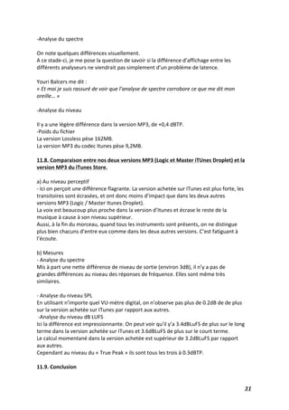   31	
  
-­‐Analyse	
  du	
  spectre	
  
	
  
On	
  note	
  quelques	
  différences	
  visuellement.	
  
A	
  ce	
  stade-­‐ci,	
  je	
  me	
  pose	
  la	
  question	
  de	
  savoir	
  si	
  la	
  différence	
  d’affichage	
  entre	
  les	
  
différents	
  analyseurs	
  ne	
  viendrait	
  pas	
  simplement	
  d’un	
  problème	
  de	
  latence.	
  
	
  
Youri	
  Balcers	
  me	
  dit	
  :	
  
«	
  Et	
  moi	
  je	
  suis	
  rassuré	
  de	
  voir	
  que	
  l’analyse	
  de	
  spectre	
  corrobore	
  ce	
  que	
  me	
  dit	
  mon	
  
oreille…	
  »	
  
	
  
-­‐Analyse	
  du	
  niveau	
  
	
  
Il	
  y	
  a	
  une	
  légère	
  différence	
  dans	
  la	
  version	
  MP3,	
  de	
  +0,4	
  dBTP.	
  
-­‐Poids	
  du	
  fichier	
  
La	
  version	
  Lossless	
  pèse	
  162MB.	
  
La	
  version	
  MP3	
  du	
  codec	
  Itunes	
  pèse	
  9,2MB.	
  
	
  
11.8.	
  Comparaison	
  entre	
  nos	
  deux	
  versions	
  MP3	
  (Logic	
  et	
  Master	
  iTUnes	
  Droplet)	
  et	
  la	
  
version	
  MP3	
  du	
  iTunes	
  Store.	
  
	
  
a)	
  Au	
  niveau	
  perceptif	
  
-­‐	
  Ici	
  on	
  perçoit	
  une	
  différence	
  flagrante.	
  La	
  version	
  achetée	
  sur	
  ITunes	
  est	
  plus	
  forte,	
  les	
  
transitoires	
  sont	
  écrasées,	
  et	
  ont	
  donc	
  moins	
  d’impact	
  que	
  dans	
  les	
  deux	
  autres	
  
versions	
  MP3	
  (Logic	
  /	
  Master	
  Itunes	
  Droplet).	
  
La	
  voix	
  est	
  beaucoup	
  plus	
  proche	
  dans	
  la	
  version	
  d’Itunes	
  et	
  écrase	
  le	
  reste	
  de	
  la	
  
musique	
  à	
  cause	
  à	
  son	
  niveau	
  supérieur.	
  
Aussi,	
  à	
  la	
  fin	
  du	
  morceau,	
  quand	
  tous	
  les	
  instruments	
  sont	
  présents,	
  on	
  ne	
  distingue	
  
plus	
  bien	
  chacuns	
  d’entre	
  eux	
  comme	
  dans	
  les	
  deux	
  autres	
  versions.	
  C’est	
  fatiguant	
  à	
  
l’écoute.	
  
	
  
b)	
  Mesures	
  
-­‐	
  Analyse	
  du	
  spectre	
  
Mis	
  à	
  part	
  une	
  nette	
  différence	
  de	
  niveau	
  de	
  sortie	
  (environ	
  3dB),	
  il	
  n’y	
  a	
  pas	
  de	
  
grandes	
  différences	
  au	
  niveau	
  des	
  réponses	
  de	
  fréquence.	
  Elles	
  sont	
  même	
  très	
  
similaires.	
  
	
  
-­‐	
  Analyse	
  du	
  niveau	
  SPL	
  	
  
En	
  utilisant	
  n’importe	
  quel	
  VU-­‐mètre	
  digital,	
  on	
  n’observe	
  pas	
  plus	
  de	
  0.2dB	
  de	
  de	
  plus	
  
sur	
  la	
  version	
  achetée	
  sur	
  ITunes	
  par	
  rapport	
  aux	
  autres.	
  
	
  -­‐Analyse	
  du	
  niveau	
  dB	
  LUFS	
  	
  
Ici	
  la	
  différence	
  est	
  impressionnante.	
  On	
  peut	
  voir	
  qu’il	
  y’a	
  3.4dBLuFS	
  de	
  plus	
  sur	
  le	
  long	
  
terme	
  dans	
  la	
  version	
  achetée	
  sur	
  ITunes	
  et	
  3.6dBLuFS	
  de	
  plus	
  sur	
  le	
  court	
  terme.	
  
Le	
  calcul	
  momentané	
  dans	
  la	
  version	
  achetée	
  est	
  supérieur	
  de	
  3.2dBLuFS	
  par	
  rapport	
  
aux	
  autres.	
  
Cependant	
  au	
  niveau	
  du	
  «	
  True	
  Peak	
  »	
  ils	
  sont	
  tous	
  les	
  trois	
  à	
  0.3dBTP.	
  
	
  
11.9.	
  Conclusion	
  
 