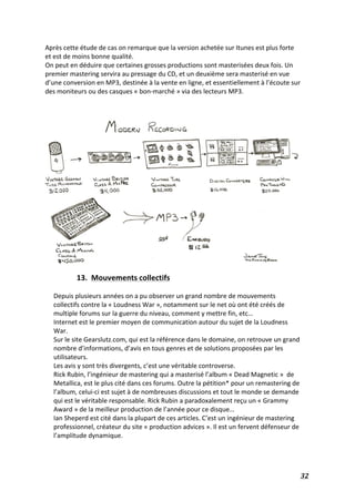   32	
  
Après	
  cette	
  étude	
  de	
  cas	
  on	
  remarque	
  que	
  la	
  version	
  achetée	
  sur	
  Itunes	
  est	
  plus	
  forte	
  
et	
  est	
  de	
  moins	
  bonne	
  qualité.	
  
On	
  peut	
  en	
  déduire	
  que	
  certaines	
  grosses	
  productions	
  sont	
  masterisées	
  deux	
  fois.	
  Un	
  
premier	
  mastering	
  servira	
  au	
  pressage	
  du	
  CD,	
  et	
  un	
  deuxième	
  sera	
  masterisé	
  en	
  vue	
  
d’une	
  conversion	
  en	
  MP3,	
  destinée	
  à	
  la	
  vente	
  en	
  ligne,	
  et	
  essentiellement	
  à	
  l’écoute	
  sur	
  
des	
  moniteurs	
  ou	
  des	
  casques	
  «	
  bon-­‐marché	
  »	
  via	
  des	
  lecteurs	
  MP3.	
  
	
  
	
  
13.	
  	
  Mouvements	
  collectifs	
  
	
  
Depuis	
  plusieurs	
  années	
  on	
  a	
  pu	
  observer	
  un	
  grand	
  nombre	
  de	
  mouvements	
  
collectifs	
  contre	
  la	
  «	
  Loudness	
  War	
  »,	
  notamment	
  sur	
  le	
  net	
  où	
  ont	
  été	
  créés	
  de	
  
multiple	
  forums	
  sur	
  la	
  guerre	
  du	
  niveau,	
  comment	
  y	
  mettre	
  fin,	
  etc…	
  
Internet	
  est	
  le	
  premier	
  moyen	
  de	
  communication	
  autour	
  du	
  sujet	
  de	
  la	
  Loudness	
  
War.	
  	
  
Sur	
  le	
  site	
  Gearslutz.com,	
  qui	
  est	
  la	
  référence	
  dans	
  le	
  domaine,	
  on	
  retrouve	
  un	
  grand	
  
nombre	
  d’informations,	
  d’avis	
  en	
  tous	
  genres	
  et	
  de	
  solutions	
  proposées	
  par	
  les	
  
utilisateurs.	
  
Les	
  avis	
  y	
  sont	
  très	
  divergents,	
  c’est	
  une	
  véritable	
  controverse.	
  	
  
Rick	
  Rubin,	
  l’ingénieur	
  de	
  mastering	
  qui	
  a	
  masterisé	
  l’album	
  «	
  Dead	
  Magnetic	
  »	
  	
  de	
  
Metallica,	
  est	
  le	
  plus	
  cité	
  dans	
  ces	
  forums.	
  Outre	
  la	
  pétition*	
  pour	
  un	
  remastering	
  de	
  
l’album,	
  celui-­‐ci	
  est	
  sujet	
  à	
  de	
  nombreuses	
  discussions	
  et	
  tout	
  le	
  monde	
  se	
  demande	
  
qui	
  est	
  le	
  véritable	
  responsable.	
  Rick	
  Rubin	
  a	
  paradoxalement	
  reçu	
  un	
  «	
  Grammy	
  
Award	
  »	
  de	
  la	
  meilleur	
  production	
  de	
  l’année	
  pour	
  ce	
  disque…	
  	
  
Ian	
  Sheperd	
  est	
  cité	
  dans	
  la	
  plupart	
  de	
  ces	
  articles.	
  C’est	
  un	
  ingénieur	
  de	
  mastering	
  
professionnel,	
  créateur	
  du	
  site	
  «	
  production	
  advices	
  ».	
  Il	
  est	
  un	
  fervent	
  défenseur	
  de	
  
l’amplitude	
  dynamique.	
  	
  
	
  
 